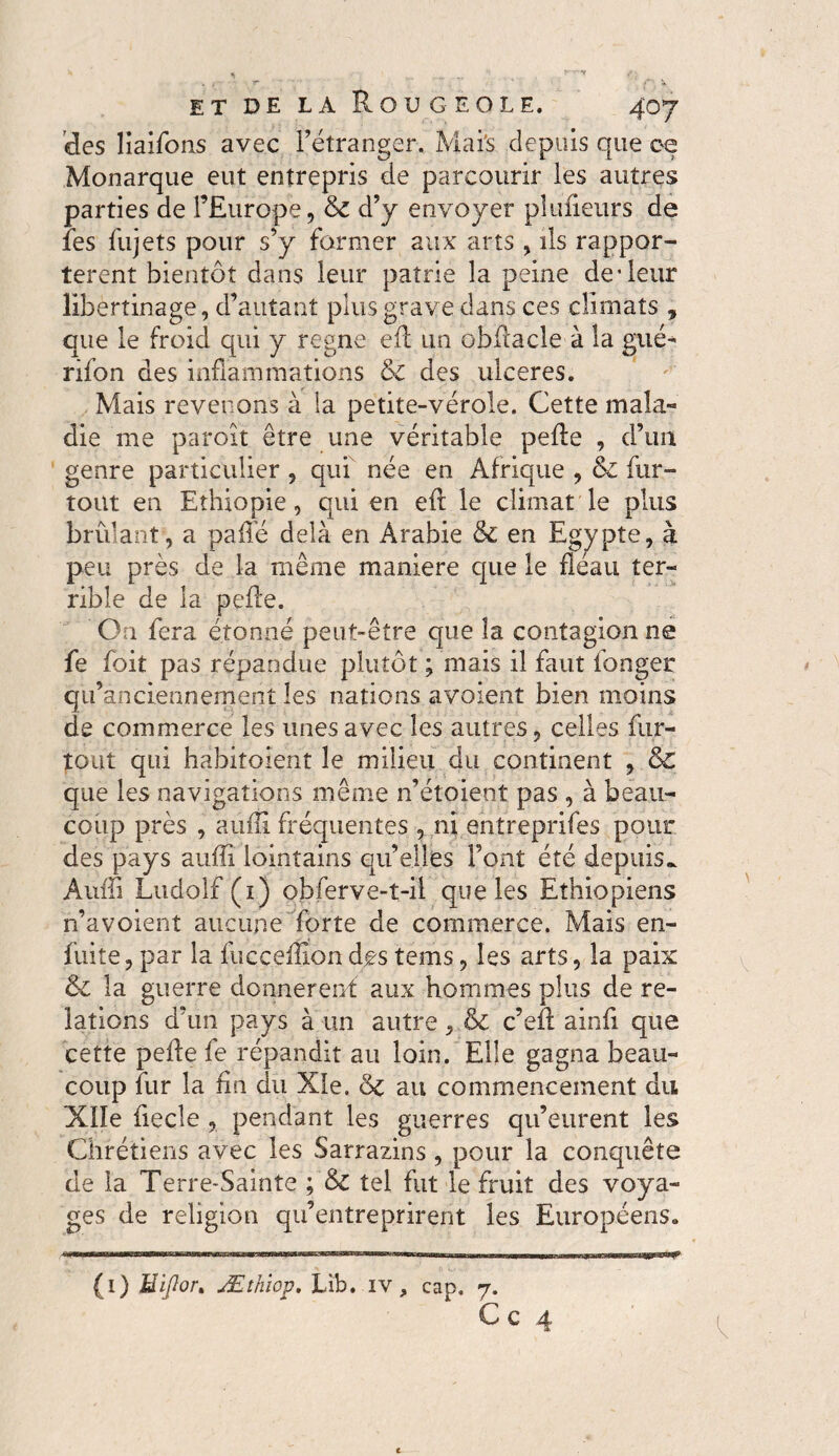 des liaifons avec l’étranger. Mai's depuis que ce Monarque eut entrepris de parcourir les autres parties de l’Europe, & d’y envoyer planeurs de îes fujets pour s’y former aux arts , ils rappor¬ tèrent bientôt dans leur patrie la peine de*leur libertinage, d’autant plus grave dans ces climats , que le froid qui y régné efl un obilacle à la gué» rifon des inflammations & des ulceres. Mais revenons à la petite-vérole. Cette mala¬ die me paroît être une véritable pefle , d’un genre particulier , qui née en Afrique , & fur- tout en Ethiopie, qui en eft le climat le plus brûlant, a paflé delà en Arabie & en Egypte, à peu près de la même maniéré que le fléau ter¬ rible de la pefle. On fera étonné peut-être que îa contagionne fe foit pas répandue plutôt ; mais il faut longer qu’anciennement les nations avoienî bien moins de commerce les unes avec les autres, celles fur- tout qui habitaient le milieu du continent , & que les navigations même n’étoient pas , à beau¬ coup près , aufli fréquentes , ni entreprifes pour des pays aufli lointains qu’elles Font été depuis». Auffl Ludolf (1) obferve-t-il que les Ethiopiens n’avoient aucune forte de commerce. Mais en- fuite, par la fucceflion des tems, les arts, îa paix & la guerre donnèrent aux hommes plus de re¬ lations d’un pays à un autre, & c’efl ainfl que cette pefle fe répandit au loin. Elle gagna beau¬ coup fur la fin du Xîe. 6c au commencement du Xlle fiecle , pendant les guerres qu’eurent les Chrétiens avec les Sarrazins, pour la conquête de la Terre-Sainte ; 6c tel fut le fruit des voya¬ ges de religion qu’entreprirent les Européens. (1) Hiflor* Æîhiop. Lib. iv, cap. 7. Ce 4