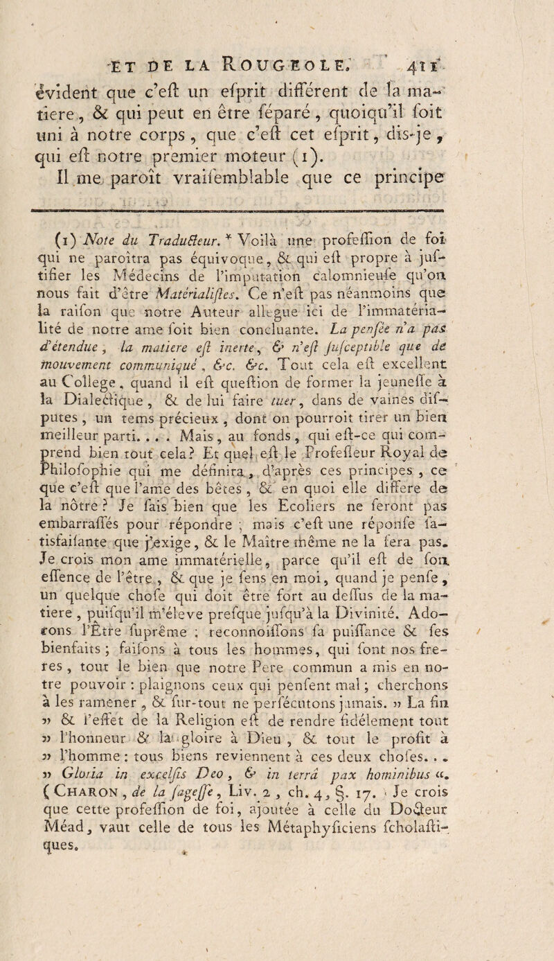 évident que c’eft un efprit différent de la ma¬ tière, & qui peut en être féparé , quoiqu’il foit uni à notre corps, que c’eft cet efprit, dis-je, qui eft notre premier moteur (1). Il me paroît vraifemblable que ce principe (1) Note du Tradutteur. * Voilà une profeffion de foi qui ne paroitra pas équivoque, & qui eft propre à juf- tifier les Médecins de l’imputation calomnieuse qu’oa nous fait d’être Matérialises. Ce n’eft pas néanmoins que la raifon que notre Auteur allégué ici de l’immatérià— lité de notre ame foit bien concluante. La penfée n a pas. détendue , la matière efl inerte, & n’ejl jufceptible que de mouvement communiqué , &e. &c. Tout cela eft excellent au College „ quand il eft queftion de former la jeaneile à la Dialectique, & de lui faire tuer, dans de vaines dû— putes , un tems précieux , dont on pourroit tirer un bien meilleur parti. . . . Mais , au fonds , qui eft-ce qui com¬ prend bien tout cela? Et quel,eft le Profefleur Royal de Philofophie qui me définira , d’après ces principes , ce que c’eft que l’ame des bêtes , & en quoi elle différé de la nôtre ? Je fais bien que les Ecoliers ne feront pas embarraffés pour répondre ; mais c’eft une répoilfe la- tisfaifante que jêexige, & le Maître même ne la fera pas. Je crois mon ame immatérielle, parce qu’il eft de fou, effence de l’être , & que je fens en moi, quand je penfe , un quelque chofe qui doit être fort au deftus de la ma¬ tière , puifqu’il m’élève prefque jufqu’à la Divinité. Ado- tons l’Etre fupreme ; reconnoiffons fa puiffance & fes bienfaits; faifons à tous les hommes, qui lont nos fré¬ tés , tout le bien que notre Pere commun a mis en no¬ tre pouvoir : plaignons ceux qui penfent mal ; cherchons à les ramener , & fur-tout ne perfécutons jamais. « La fin v & l’effet de la Religion eft de rendre fidèlement tout l’honneur & la gloire à Dieu , & tout le profit à 37 l’homme : tous biens reviennent à ces deux choies. . „ î> Gloria in exceljîs Deo, & in terra pax hominibus ( Charon , de la fage(je, Liv. 2 3 ch.4,§. 17. * Je crois que cette profeffion de foi, ajoutée à celle du Doéfeur Méad, vaut celle de tous les Métaphyficiens fcholafti- ques.