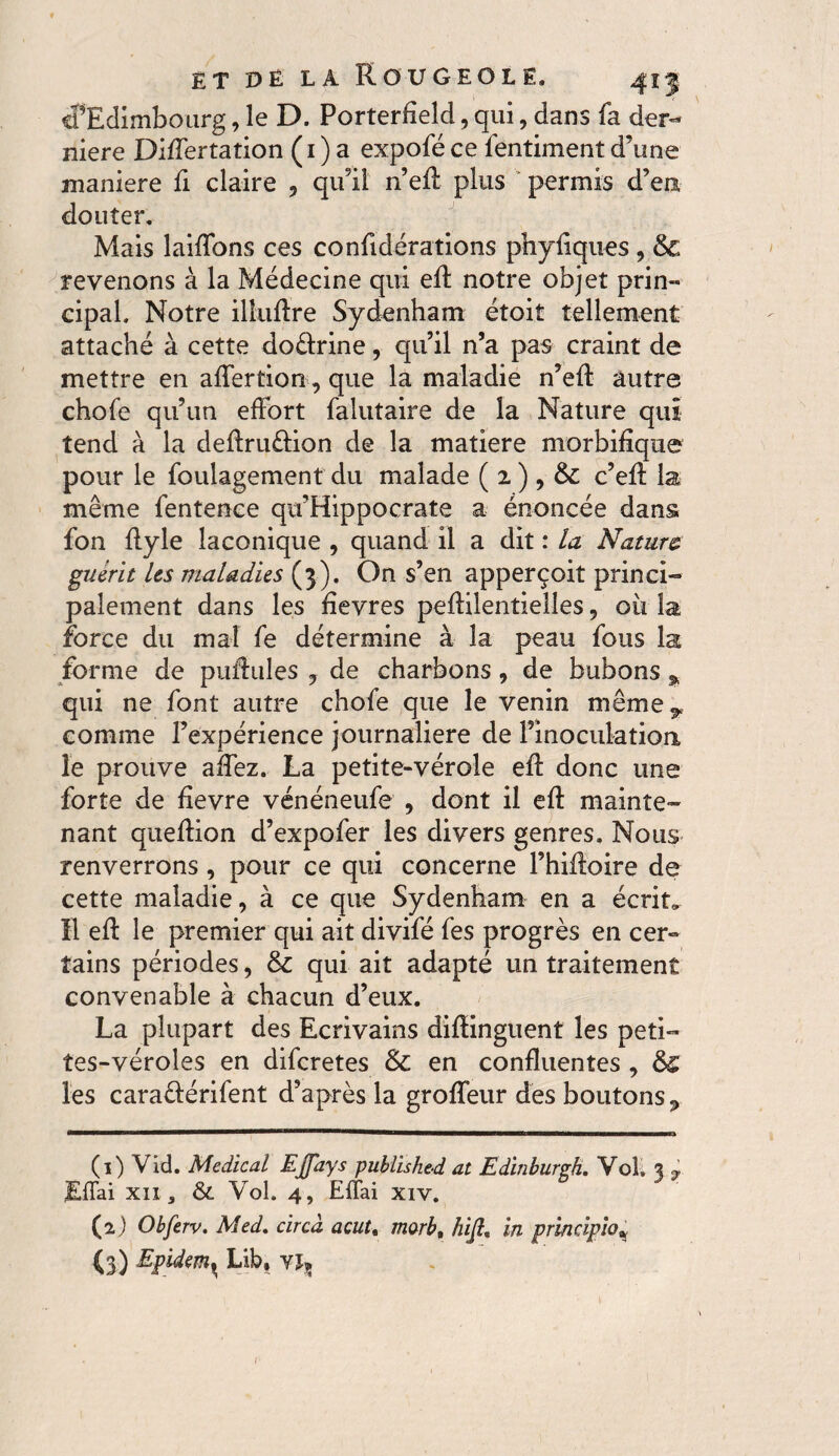 cf Edimbourg, le D. Porterfield, qui, dans fa der¬ nière Differtation (1 ) a expofé ce fentiment d’une maniéré fi claire , qu’il n’eft plus permis d’en douter. Mais laiffons ces confidérations phyiiques, & revenons à la Médecine qui eft notre objet prin¬ cipal. Notre illuftre Sydenham étoit tellement attaché à cette doéftine, qu’il n’a pas craint de mettre en affer tion, que la maladie n’eff autre chofe qu’un effort falutaire de la Nature qui tend à la definition de la matière morbifique pour le foulagement du malade ( 2 ) , & c’eff la même fentence qu’Hippocrate a énoncée dans fon ffyle laconique , quand il a dit : la Nature guérit les maladies (3). On s’en apperçoit princi¬ palement dans les fïevres peftilentielîes , où la force du mal fe détermine à la peau fous la forme de puffules , de charbons, de bubons * qui ne font autre chofe que le venin même y comme l’expérience journalière de l’inoculation le prouve affez. La petite-vérole eff donc une forte de fevre vénéneufe , dont il eft mainte¬ nant queftion d’expofer les divers genres. Nous renverrons, pour ce qui concerne l’hiftoire de cette maladie, à ce que Sydenham en a écrit» Il eft le premier qui ait divifé fes progrès en cer¬ tains périodes, & qui ait adapté un traitement convenable à chacun d’eux. La plupart des Ecrivains diftinguent les peti¬ tes-véroles en diferetes & en confluentes , &£ les caraêférifent d’après la groffeur des boutons » (1) Vid. Medical EJfays published at Edinburgh. Vol, % y JEffai XII, &. Vol. 4, Effai xiv. (2.) Obferv. Med. circà acut% morbt hifi, in principio* (3) Epidem^ Lib, y\x 1