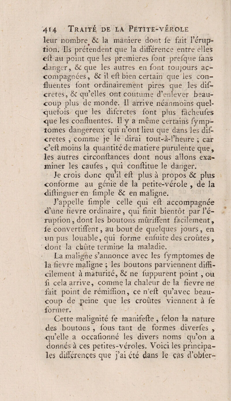 leur nombre & la maniéré dont fe fait l’érup- tion. Ils prétendent que la différence entre elles eft au point que les premieres font prefque fans -danger, & que les autres en font toujours ac¬ compagnées, & il eff bien certain que ies con¬ fluentes font ordinairement pires que les dis¬ cretes 5 & qu’elles ont coutume d’enlever beau¬ coup plus de monde. Il arrive néanmoins quel¬ quefois que les difcretes font plus fâcheufes que les confluentes. Il y a même certains fymp- îomes dangereux qui n’ont lieu que dans les dif¬ cretes , comme je le dirai tout-à-l’heure ; car c’eff moins la quantité de matière purulente que, les autres circonftances dont nous allons exa¬ miner les caufes , qui conflitue le danger. Je crois donc qu’il efl: plus à propos & plus conforme ati génie de la petite-vérole , de la diffinguer en fimple & en maligne. J’appelle fimple celle qui efl accompagnée d’une fievre ordinaire, qui finit bientôt par l’é¬ ruption, dont les boutons mûriffent facilement, le converîiffent, au bout de quelques jours , en un pus louable, qui forme enfuite des croûtes , dont la chute termine la maladie. La maligne s’annonce avec les fymptomes de la fievre maligne ; les boutons parviennent diffi¬ cilement à maturité, & ne fuppurent point , ou ii cela arrive, comme la chaleur de la fievre ne fait point de rémiflion, ce n’eff qu’avec beau¬ coup de peine que les croûtes viennent à fe former. Cette malignité fe manifefte , felon la nature des boutons , fous tant de formes diverfes , qu’elle a occafionné les divers noms qu’on a donnés à ces petites-véroles. Voici les principa¬ les différences que j’ai été dans le cas d’obfer-