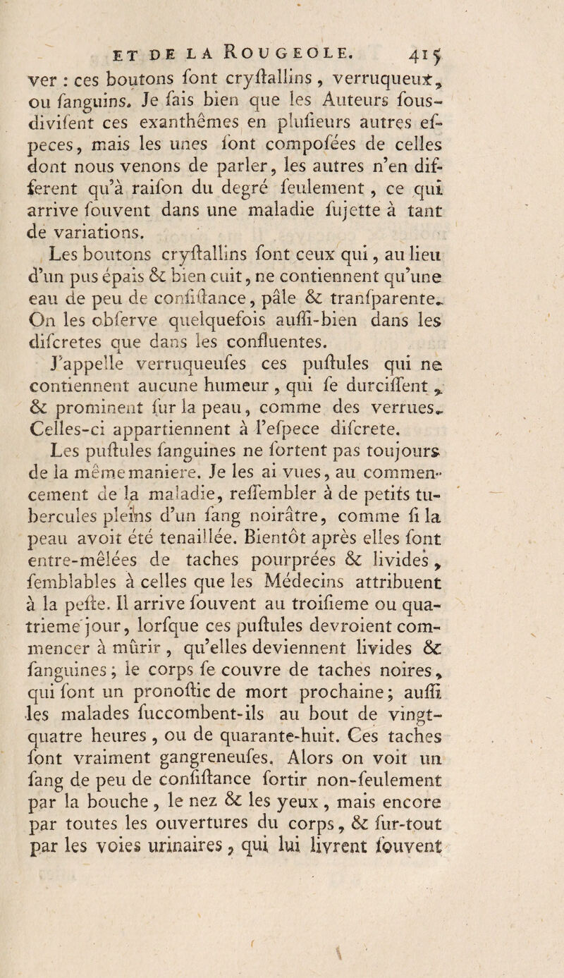 ver : ce s boutons font cryllallins , verruqueut^ ou fanguins. Je fais bien que les Auteurs fous-» divifent ces exanthèmes en plufleurs autres ef- peces, mais les unes font compofées de celles dont nous venons de parler, les autres n’en dif¬ ferent qu’à raifon du degré feulement, ce qui arrive fou vent dans une maladie fu jette à tant de variations. Les boutons cryllallins font ceux qui, au lieu d’un pus épais 8l bien cuit, ne contiennent qu’une eau de peu de coniiûance, pâle 8c tranfparente- On les obierve quelquefois auffi-bien dans les difcretes que dans les confluentes. J’appelle verruqueufes ces pullules qui ne contiennent aucune humeur , qui fe durciffent % 8c prominent fur la peau, comme des verrues.. Celles-ci appartiennent à l’efpece difcrete. Les pullules fanguines ne fortent pas toujours de la même maniéré. Je les ai vues, au commen¬ cement de la maladie, reflembler à de petits tu¬ bercules pleins d’un fang noirâtre, comme fl la peau avoit été tenaillée. Bientôt après elles font entre-mêlées de taches pourprées 8c livides y femblables à celles que les Médecins attribuent à la pelle. 11 arrive fouvent au troifleme ou qua¬ trième jour, lorfque ces pullules devraient com¬ mencer à mûrir , qu’elles deviennent livides 8c fanguines ; le corps fe couvre de taches noires » qui font un pronollie de mort prochaine ; aulïx les malades fuccombent-ils au bout de vingt- quatre heures , ou de quarante-huit. Ces taches font vraiment gangreneufes, Alors on voit un fang de peu de confillance fortir non-feulement par la bouche, le nez 8c les yeux , mais encore par toutes les ouvertures du corps, 8c fur-tout par les voies urinaires 7 qui lui livrent fouvent r