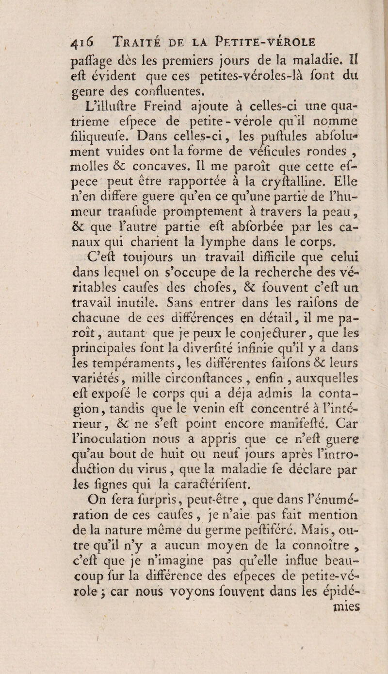 paffage dès les premiers jours de la maladie* lî efl évident que ces petites-véroles-là font du genre des confluentes. L’illuflre Freind ajoute à celles-ci une qua¬ trième efpece de petite - vérole qu'il nomme filiqueufe. Dans celles-ci, les pullules abfolu* ment vuides ont la forme de véficules rondes , molles & concaves. Il me paroît que cette ef¬ pece peut être rapportée à la cryflalline. Elle n’en différé guere qu’en ce qu’une partie de l’hu¬ meur tranfude promptement à travers la peau , & que l’autre partie efl abforbée par les ca¬ naux qui charient la lymphe dans le corps. C’eft toujours un travail difficile que celui dans lequel on s’occupe de la recherche des vé¬ ritables caufes des chofes, & fouvent c’efl un travail inutile. Sans entrer dans les raifons de chacune de ces différences en détail, il me pa¬ roît , autant que je peux le conje&urer, que les principales font la diverfité infinie qu’il y a dans les tempéraments, les différentes faifons & leurs variétés, mille circonflances , enfin , auxquelles efl expofé le corps qui a déjà admis la conta¬ gion, tandis que le venin efl concentré à l’inté¬ rieur , & ne s’efl point encore manifeflé. Car l’inoculation nous a appris que ce n’efl guere qu’au bout de huit ou neuf jours après l’intro- duêlion du virus , que la maladie fe déclare par les lignes qui la caraéférifent. On fera furpris, peut-être , que dans rémuné¬ ration de ces caufes, je n’aie pas fait mention de la nature même du germe pefliféré. Mais, ou¬ tre qu’il n’y a aucun moyen de la connoître , c’efl que je n’iinagine pas qu’elle influe beau¬ coup fur la différence des efpeces de petite-vé¬ role ; car nous voyons fouvent dans les épidé¬ mies