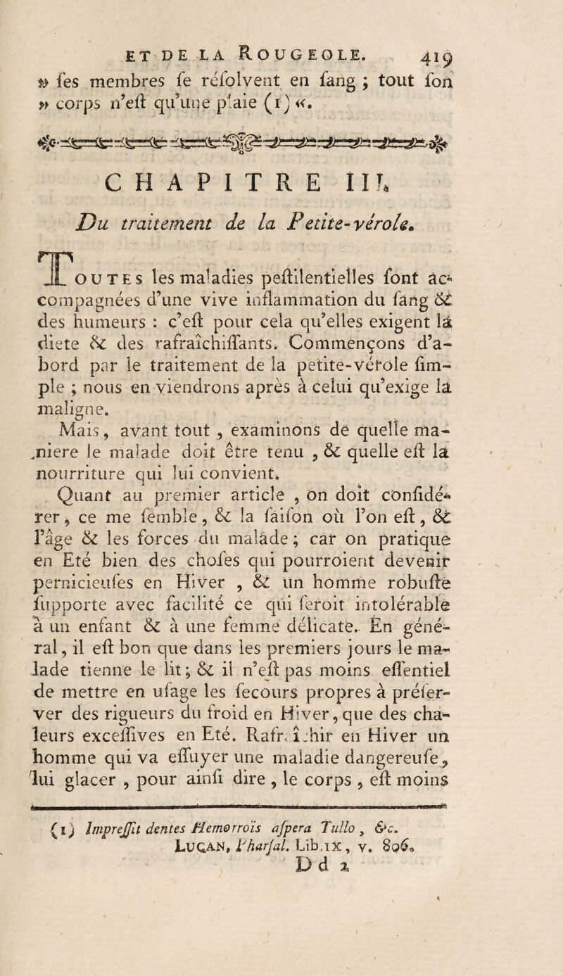 *> fes membres fe réfolvent ea fang ; tout fon » corps 11’eft qu’une plaie (1) «. CHAPITRE HT. Du traitement de la Petite-vérole* ^Toutes les maladies peftilentiell.es font àc* compagnées d’une vive inflammation du fang 6C des humeurs : c’eft pour cela qu’elles exigent la diete de des rafraîchiflants. Commençons d’a¬ bord par le traitement de la petite-vérole (im¬ pie ; nous en viendrons après à celui qu’exige la maligne. Mais, avant tout , examinons de quelle ma¬ nière le malade doit être tenu , & quelle eR la nourriture qui lui convient. Quant au premier article , on doit cDnfidé* rer, ce me fêmble, &C la fâifori ou l’on eR, 6t l’âge & les forces du malade; car 011 pratique en Eté bien des choies qui pourroient devenir pernicieufes en Hiver , & un homme robuRe fupporte avec facilité ce qui feroit intolérable â un enfant & à une femme délicate.. En géné¬ ral, il eR bon que dans les premiers jours le ma¬ lade tienne le lit ; & il n’eR pas moins efièntiel de mettre en ufage les fecotirs propres à préfer- ver des rigueurs du froid en Hiver,que des cha* leurs exceüives en Eté. Rah\î:hir en Hiver un homme qui va effuyer une maladie dangereufe , lui glacer , pour ainR dire , le corps , eR moins (i) ImpreJJit dentes Hemorrois afpera Tullo , &c. Luqan, tharjal, Lib.ix, y. 8o&> Dà %