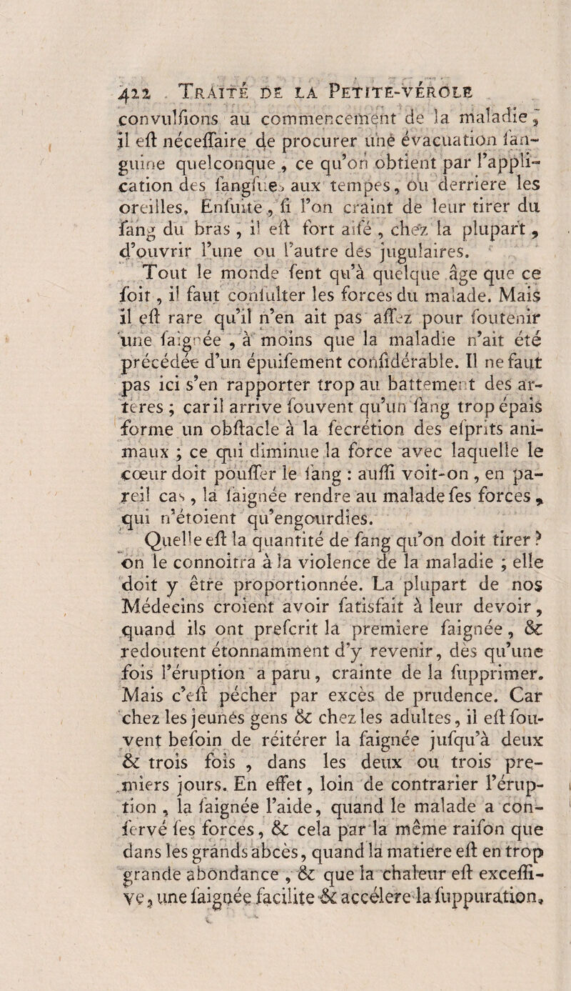 convulfions au commencement de la maladie, il eft néceffaire de procurer une évacuation lan¬ gui ne quelconque , ce qu’on obtient par l’appli¬ cation des fangfue., aux tempes, ou derrière les oreiiles. Enfuke , fi l’on craint de leur tirer du fang du bras, il eft fort aile , chez la plupart, d’ouvrir l’une ou l'autre des jugulaires. Tout le monde fent qu’à quelque âge que ce foit, il faut coniülter les forces du malade. Mais il eft rare qu’il n’en ait pas afffz pour foutenir une fa ignée , à moins que la maladie n’ait été précédée d’un épuifement confidérabie. Il ne faut pas ici s’en rapporter trop au battement des ar¬ tères ; car il arrive fouvent qu’un fang trop épais forme un obftacle à la fecrétion des efprits ani¬ maux ; ce qui diminue la force avec laquelle le cœur doit pouffer le fang : aufti voit-on , en pa¬ reil cas, la faignée rendre au malade fes forces , qui n’éroient qu’engourdies. Quelle eft la quantité de fang qu’on doit tirer ? on le connoitra à la violence de la maladie ; elle doit y être proportionnée. La plupart de nos Médecins croient avoir fatisfait à leur devoir, quand ils ont preferit la premiere faignée, &C redoutent étonnamment d*y revenir, dès qu’une fois l’éruption a paru, crainte de la fupprimer. Mais c’eft pécher par excès de prudence. Car chez les jeunès gens & chez les adultes, il eft fou- vent befoin de réitérer la faignée jufqu’à deux & trois fois , dans les deux ou trois pre¬ miers jours. En effet, loin de contrarier l’érup¬ tion , la laignée l’aide, quand le malade a con¬ ferve fes forces, & cela par la même raifon que dans les grands abcès, quand la matière eft en trop grande abondance , & que la chaleur eft exceffi- une faignée facilite & accéléré la fuppuration»