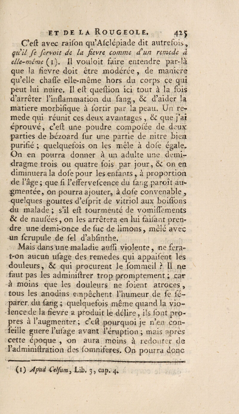 C’efl avec raifon qu’Afclépiade dit autrefois* qiiil fie fervoit de la fièvre comme d'un remede à elle-même (i). Il vouloit faire entendre par-là que la fievre doit être modérée , de maniéré qu’elle chafle elle-même hors du corps ce qui peut lui nuire. Il eft qaeftion ici tout à la fois d’arrêter l’inflammation du fang, &C d’aider la matière morbifique à for tir par la peau. Un re- mede qui réunit ces deux avantages , & que fai éprouvé, c’eft une poudre compofée de deux parties de bézoard fur une partie de nitre bien purifié ; quelquefois on les mêle à dole égale* On en pourra donner à un adulte une demi- dragme trois ou quatre fois par jour, & on en diminuera la dofe pour les enfants, à proportion de l’âge; que fi l’eflervefcence du fang paroît au¬ gmentée, on pourra ajouter, à dofe convenable , quelques gouttes d’efprit de vitriol aux boilfons du malade ; s’il eft tourmenté de vomiflements & de naufées, on les arrêtera en lui faifant urem dre une demi-once de fixe de limons, mêlé avec un fcrupule de fel d’abfinthe. Mais dans une maladie auffi violente, ne fera- t-on aucun ufage des remedes qui appaifent les douleurs, & qui procurent le fommeil ? IL ne faut pas les adminifirer trop promptement ; car à moins que les douleurs ne foient atroces , tous les anodins empêchent l’humeur.de fe fé- parer. du fangquelquefois même quand la vio¬ lence de la fievre a produit le délire, ils font pro¬ pres à l’augmenter ; c’efl pourquoi je n’en con- îeille guere i’ulage avant l’éruption ; mais après cette époque , on aura moins à redouter da l’adminiAration des fomniferes. On pourra donc (i) Afüd Celfum, Lib. 3 5 cap. *