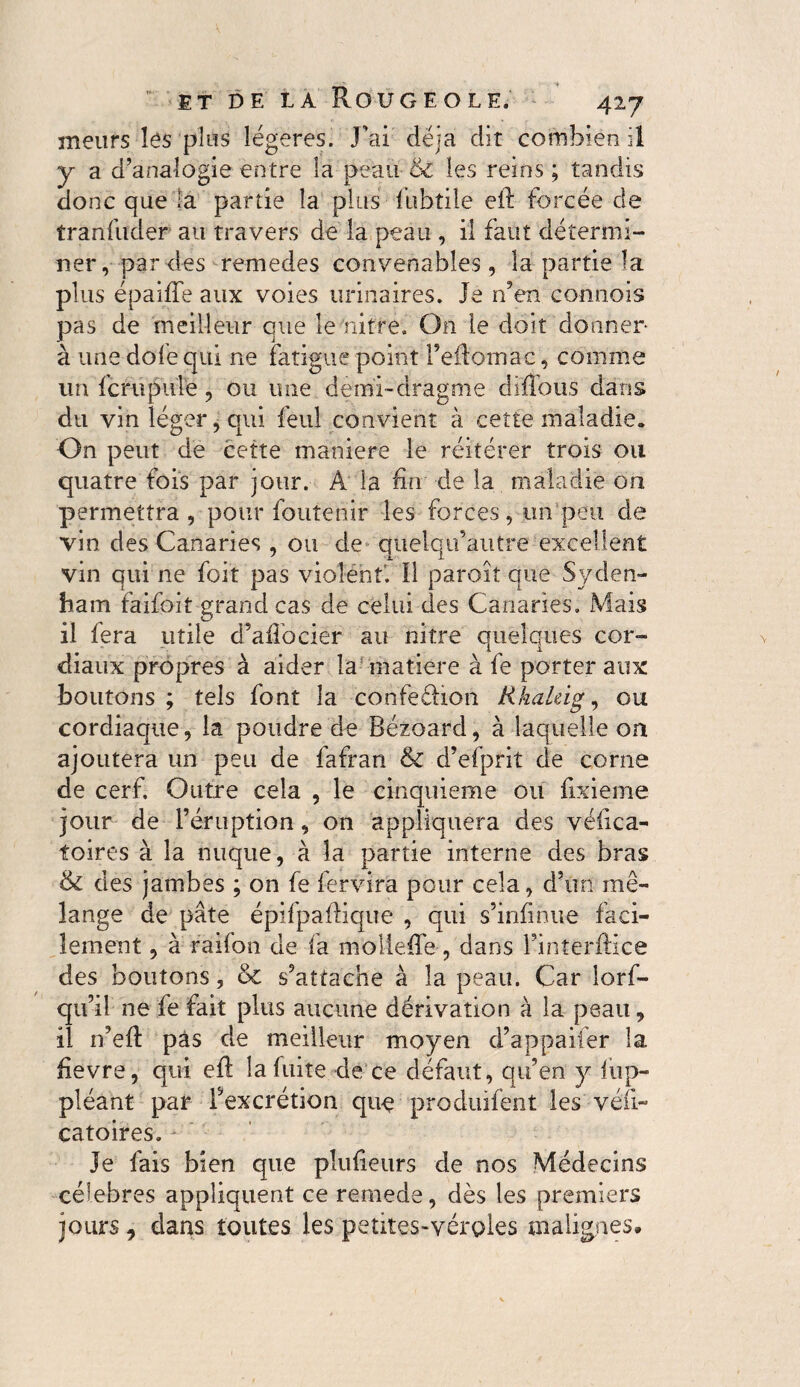 meurs lés plus légères. J'ai déjà dit combien il y a d’analogie entre la peau & les reins ; tandis donc que la partie la plus fubtile eft forcée de tranfuder au travers de la peau , il faut détermi¬ ner, par des remedes convenables, la partie la plus épaiffe aux voies urinaires. Je n’en connois pas de meilleur que le nitre. On le doit donner à une dole qui ne fatigue point l’eflomac, comme un fcrupule, ou une demi-drag rue diffous dans du vin léger, qui feul convient à cette maladie. On peut de cette maniéré le réitérer trois ou quatre fois par jour. Â la fin de la maladie on permettra , pour foutenir les forces, un peu de vin des Canaries , ou de quelqifautre excellent vin qui ne foit pas violent'. Il paroît que Syden¬ ham faifoit grand cas de celui des Canaries. Mais il lera utile d’ailocier au nitre quelques cor¬ diaux propres à aider la matière à le porter aux boutons ; tels font la confedioii Rkaleig, ou cordiaque, la poudre de Bézoard, à laquelle on ajoutera un peu de fafran d’efprit de corne de cerf. Outre cela , le cinquième ou fixieme jour de l’éruption, on appliquera des véfica- foires à la nuque, à la partie interne des bras & des jambes ; on fe fervira pour cela, d’un mé¬ lange de pâte épifpaflique , qui s’infinue faci¬ lement , à raifon de fa mollefie, dans l’interftice des boutons, & s’attache à la peau. Car lors¬ qu’il ne fe fait plus aucune dérivation à la peau, il n’efî: pas de meilleur moyen d’appaifer la fievre, qui eft la fuite dé‘ce défaut, qu’en y lup- pléant par l’excrétion que produifent les véfi- catoires. Je fais bien que plufieurs de nos Médecins célébrés appliquent ce remede, dès les premiers jours, dans toutes les petites-véroles malignes.