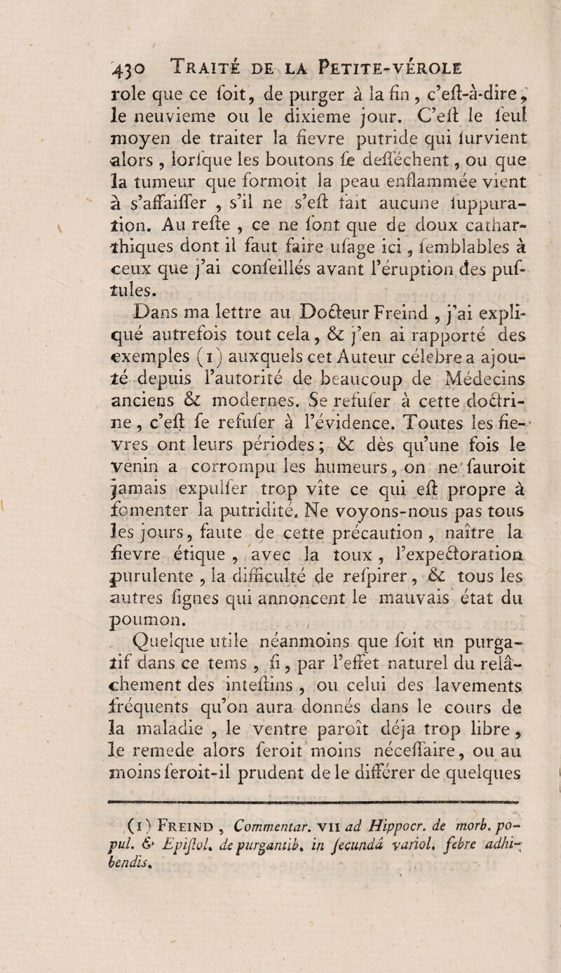 role que ce (bit, de purger à la fin , c’eff-à-dire > le neuvième ou le dixième jour. C’elt le leul moyen de traiter la fievre putride qui lurvient •alors , lorlque les boutons fie deiléchent, ou que la tumeur que formoit la peau enflammée vient à s’affaiffer 9 s’il ne s’efl fait aucune luppura- îion. Au relie , ce ne font que de doux cathar- ihiques dont il faut faire ufage ici f femblables à ceux que j’ai confeillés avant l’éruption des puf- îules. Dans ma lettre au Do fleur Frein d , j'ai expli¬ qué autrefois touî cela , & j’en ai rapporté des exemples (i) auxquels cet Auteur célébré a ajou¬ ré depuis l’autorité de beaucoup de Médecins anciens & modernes. Se refufer à cette doctri¬ ne, c’elt fe refufer à l’évidence. Toutes les fie-; vres ont leurs périodes ; & dès qu’une fois le venin a corrompu les humeurs 9 on ne fauroit jamais expulfer trop vite ce qui ell propre à fomenter la putridité. Ne voyons-nous pas tous les jours, faute de cette précaution , naître la fitevre étique , avec la toux , l’expeCloration purulente 5 la difficulté de refpirer , & tous les autres figues qui annoncent le mauvais état du poumon. Quelque utile néanmoins que foit un purga¬ tif dans ce teins , fi, par l’effet naturel du relâ¬ chement des inteftins , ou celui des lavements fréquents qu’on aura donnés dans le cours de la maladie 3 le ventre paroît déjà trop libre, le remede alors feroiî moins néceffaire, ou au moinsferoit-il prudent dele différer de quelques (î ) Freind , Commentar, vu ad Hippocr, de morb. po- pul. & Epijîol, de purgantib. in Jeçundâ variol, febre adhi~ lendis.