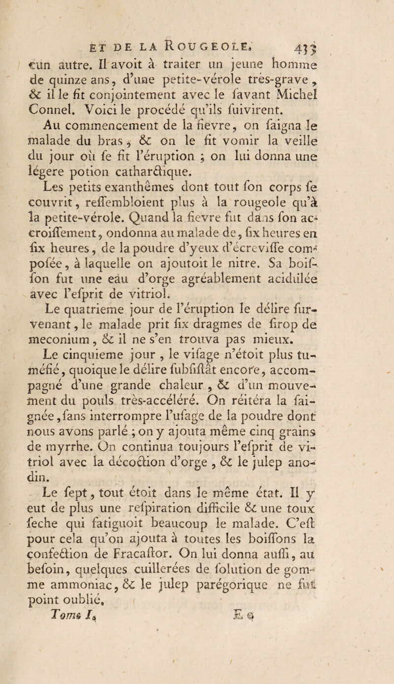 / ciin autre. Il avoit à traiter un jeune homme de quinze ans, d’uae petite»vérole très-grave y & il le fit conjointement avec le lavant Michel Connel. Voici le procédé qu’ils fuivirent. Au commencement de la fièvre, on faigna le malade du bras, & oa le fit vomir la veille du jour oii fe fit l’éruption ; on lui donna une légère potion catharüique. Les petits exanthèmes dont tout Ton corps fe couvrit, reûembloient plus à la rougeole qu’à la petite-vérole. Quand la fievre fut dais fon ae- croiffement, ondonna au malade de, (ix heures en fix heures, de la poudre d’yeux d’écrevifle corn* pofée, à laquelle on ajoutoit le nitre. Sa boif* fon fut une eau d’orge agréablement acidulée avec l’efprit de vitriol. Le quatrième jour de l’éruption îe délire fur* venant, le malade prit fix dragmes de firop de méconium , & il ne s’en trouva pas mieux. Le cinquième jour , le vifage n’étoit plus tu* méfié, quoique îe délire fubfiflât encore, accom¬ pagné d’une grande chaleur , & d’un mouve¬ ment du pouls très-accéléré. On réitéra la fai- gnée,fans interrompre l’ufage de la poudre dont nous avons parlé ; on y ajouta même cinq grains de myrrhe. On continua toujours Fefprit de vi¬ triol avec la décoéfion d’orge , & le julep ano¬ din. ; / '' , j V ' Le fept, tout étoit dans îe même état. Il y eut de plus une reipiration difficile êc une toux feche qui fatiguoit beaucoup le malade. C’efl: pour cela qu’on ajouta à toutes les boiffons la confe&ion de Fracaftor. On lui donna auffi, au befoin, quelques cuillerées de folution de gom¬ me ammoniac le julep parégorique ne fui point oublié» Tom* /a E q