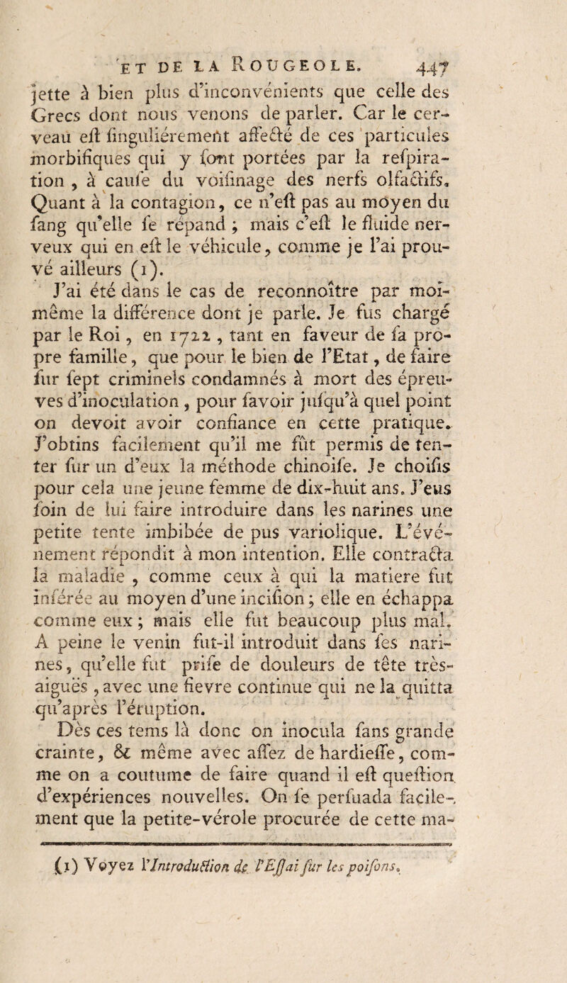 jette à bien plus d’inconvénients que celle des Grecs dont nous venons de parler. Car le cer¬ veau eft finguliérement a dé Ré de ces particules morbifiques qui y (ont portées par la refpira- tion , à caufe du voifinage des nerfs olfaRifs. Quant à la contagion, ce n’eft pas au moyen du fang qu’elle fe répand ; mais c’eft le fluide ner¬ veux qui en eft le véhicule, comme je l’ai prou¬ vé ailleurs (1). J’ai été dans le cas de reconnoitre par moi- meme la différence dont je parie. Je fus chargé par le Roi, en 1722 , tant en faveur de fa pro¬ pre famille, que pour le bien de l’Etat, de faire fur fept criminels condamnés à mort des épreu¬ ves d’inoculation , pour favoir jufqu’à quel point on devoit avoir confiance en cette pratique. J’obtins facilement qu’il me fût permis de ten¬ ter fur un d’eux la méthode chinoife. Je choifis pour cela une jeune femme de dix-huit ans. J’eus foin de lui faire introduire dans les narines une petite tente imbibée de pus variolique. L’évé¬ nement répondit à mon intention. Elle contraRa la maladie , comme ceux a qui la matière fut inférée au moyen d’une incifion ; elle en échappa, comme eux ; mais elle fut beaucoup plus mal, Â peine le venin fut-il introduit dans fes nari¬ nes 5 qu’elle fut prife de douleurs de tête très- aiguës , avec une fievre continue qui ne la quitta qu’après l’éruption. Dès ces tems là donc on inocula fans grande crainte, &c même avec affez dehardieffe, com¬ me on a coutume de faire quand il eft queftion d’expériences nouvelles. On fe perfuada facile¬ ment que la petite-vérole procurée de cette ma» (1) Vvyez l’IntroduHion de rEJJaifur lespoifons,