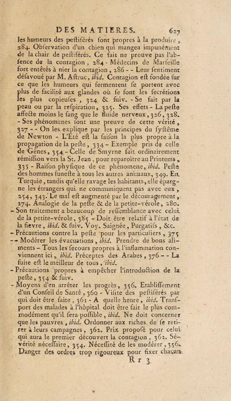 les humeurs des peftiférés font propres à la produire » 284. Obiervation d’un chien qui mangea impunément de la chair de peftiférés. Ce fait ne prouve pas l’ab- fence de la contagion , 284 - Médecins de Marfeille fort entêtés à nier la contagion , 286 - - Leur fentiment défavoué par M. Aftruc, ibid. Contagion eft fondée fur ce que les humeurs qui fermentent fe portent avec plus de facilité aux glandes 011 fe font les fecrétions les plus copieufes , 324 & fuiv. - Se fait par la peau ou par la refpiration, 325. Ses effets - La pefte affeéie moins le fang que le fluide nerveux, 326,328. - Ses phénomènes font une preuve de cette vérité , 327 - - On les explique par les principes du fyffême de Newton - L’Eté eft la faifon la plus propre à la propagation de la pefte , 334 — Exemple pris de celle de ’Gênes, 334 - Celle de Smyrne fait ordinairement rémiffton vers la St. Jean, pour reparoître au Printems 9 33$ - Raifon phyfique de ce phénomène, ibid. Pefte des hommes funefte à tous les autres animaux, 349. En, Turquie, tandis qu’elle ravage les habitants, elle éparg¬ ne les étrangers qui ne communiquent pas avec eux , 254, 343.*Le mal eft augmenté par le découragement 9 274. Analogie de la pefte & de la petite-vérole, 280. Son traitement a beaucoup de reffemblance avec celui de la petite-vérole, 385 - Doit être relatif à l’état de la fievre , ibid. & fuiv. Voy. Saignée , Purgatifs , &c. Précautions contre la pefte pour les particuliers , 373 - Modérer les évacuations , ibid. Prendre de bons ali¬ ments - Tous les fecours propres à l’inflammation con¬ viennent ici, ibid. Préceptes des Arabes , 376 - - La fuite eft le meilleur de tous , ibid. Précautions propres à empêcher Pintroduélion de la pefte, 354 tk fuiv. Moyens d’en arrêter les. progrès, 336. Etabliffement d’un Confeil de Santé , 360 - Vifite des peftiférés par qui doit être faite , 361 - A quelle heure ,. ibid. Trans¬ port des malades à l’hôpital doit être fait le plus com¬ modément qu’il fera poflible , ibid. Ne doit concernet que les pauvres., ibid. Ordonner aux riches de fe reti¬ rer à leurs campagnes , 362. Prix propofé pour celui qui aura le premier découvert la contagion , 362. Sé¬ vérité néceftaire, 334. Néceffité de les modérer, 336«. Danger des ordres trop rigoureux pour fixer chacun