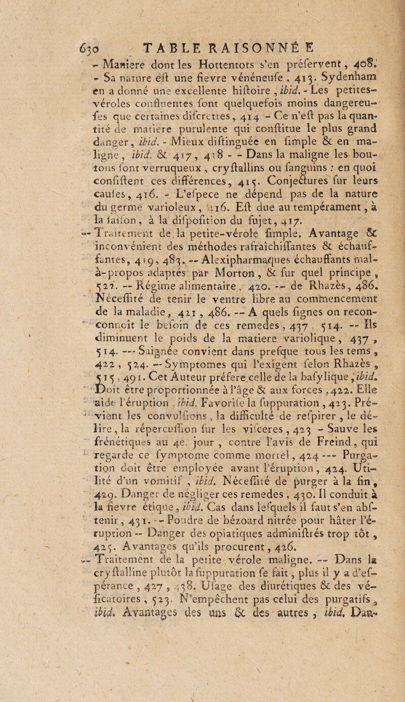 - Manière dont les Hottentots s’en préfervent, 40$* - Sa nature eft une fievre vénéneufe ,413* Sydenham en a donné une excellente hiffoire , ibid.-Les petites- véroles confluentes font quelquefois moins dangereu¬ ses que certaines difcrettes, 414 - Ce n’eff pas la quan¬ tité de matière purulente qui conflitue le plus grand danger, ibid. - Mieux diftinguée en fimple & en ma¬ ligne , ibid. & 4 J y , 4 = 8 - - Dans la maligne les bou¬ tons font verruqueux , cryftallins ou fanguins ; en quoi confident ces différences, 415. Conjectures fur leurs caules, 416. - L’efpece ne dépend pas de la nature du germe varioleux, 116. Eff due au tempérament, à la faiion, à la difpofition du fujet, 417. r-Traitement de la petite-vérole fimple. Avantage &' inconvénient des méthodes rafraîchifïantes & échauf¬ fantes, 4 »9, 483. — Alexipharmaques échauffants mal- à-propos adaptés par Morton, & fur quel principe, 522. — Régime alimentaire , 420. — de Rhazès, 486. Néceffité de tenir le ventre libre au commencement de la maladie, 421,486. -- À quels fignes on recon- connaît le befoin de ces remedes, 437 314, — Ils diminuent le poids de la matière variolique , 437 9 5 14. — Saignée convient dans prefque tous les tems , 422 , 524. — Symptômes qui l’exigent felon Rhazès , 51 5 491. Cet Auteur préféré celle de la bafylique, ibid* Doit être proportionnée à l’âge & aux forces .422. Elle aide l’éruption .ibid. Favorile la fuppuration ,423. Pré¬ vient les convulfftms , la difficulté de refpirer , le dé¬ lire, la répercuffion fur les vifceres , 423 - Sauve les frénétiques au 4e. jour , centre l’avis de Freind, qui regarde ce fymptome comme mortel, 424 — Purga¬ tion doit être employée avant l’éruption, 424. Uti¬ lité d’un vomitif , ibid. Néceffiié de purger à la fin, 429. Danger de. négliger ces remedes , 430. Il conduit à la fievre étique , ibid. Cas dans lesquels il faut s’en abf- tenir, 431. -- Pondre de bézoard nitrée pour hâter l’é¬ ruption — Danger des opiatiques adminiflrés trop tôt , 423. Avantages qu’ils procurent, 426. — Traitement de la petite vérole maligne. — Dans la cryftaîline plutôt la fuppuration fe fait, plus il y a d’ef- pérance , 427,438. Üfage des diurétiques & des vé- îicatoires, 523. N’empêchent pas celui des purgatifs, ibicL Avantages des mis ôc des autres , ibid, Daa**