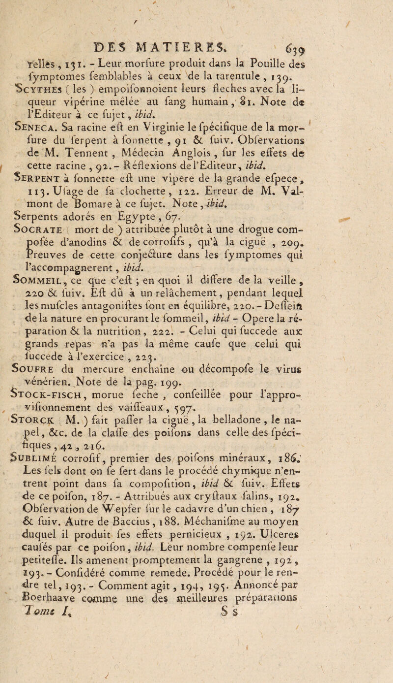 'reliés , 131. - Leur morfure produit dans la Pouille des fymptomes femblables à ceux de la tarentule ,139. Scythes ( les ) empoifonnoient leurs fléchés avec la li¬ queur vipérine mêlée au fang humain, 81. Note d® l’Editeur à ce fujet, ibid. Seneca. Sa racine efl: en Virginie le fpécifique de la tnor- iure du ferpent à fonnette ,91 & fuiv. Oblervations de M. Tennent , Médecin Anglois , fur les effets de cette racine , 92.- Réflexions de l’Editeur , ibid. Serpent à fonnette eft une vipere de la grande efpece* ii3.Uiagede fa clochette, 122. Erreur de M. Val- mont de Bomare à ce fujet. Note, ibid. Serpents adorés en Egypte , 67. Socrate mort de ) attribuée plutôt à une drogue com- pofée d’anodins & de corrofifs , qu’à la ciguë , 209. Preuves de cette conjeéiure dans les fymptomes qui Raccompagnèrent, ibid. Sommeil, ce que c’eft ; en quoi il différé de la veille , 2.20 & fuiv. Eft dû à un relâchement, pendant lequel lesmufcles antagonizes font en équilibre, 220.-Deflëifi de la nature en procurant le fommeil, ibid - Opere la ré¬ paration & la nutrition, 222. - Celui qui fuccede aux grands repas n’a pas la même caufe que celui qui fuccede à l’exercice , 223. Soufre du mercure enchaîne ou décompofe le virus vénérien. Note de la pag. 199. Stock-fisch, morue ieche , confeillée pour Pappro- vifionnement des vaiffeaux, 597. Storck M. ) fait palfer la ciguë , la belladone , le na- pel, &c. de la claffe des poilons dans celle des fpéci- tiques , 42,216. Sublimé corrofif, premier des poifons minéraux, 186. Les fels dont on fe fert dans le procédé chymique n’en¬ trent point dans fa compofition, ibid fuiv. Effets de ce poifon, 187. - Attribués aux cryftaux falins, 192* Obfervation de Wepfer fur le cadavre d’un chien , 187 ÔL fuiv. Autre de Baccius, 188. Méchanifme au moyen duquel il produit fes effets pernicieux , 192. Ulceres caufés par ce poifon, ibid. Leur nombre compenfe leur petitefle. Ils amènent promptement la gangrene , 192, 293. - Confidéré comme remede. Procédé pour le ren¬ dre tel, 193. - Comment agit, 194, 195. Annoncé par Boerhaave comme une des meilleures préparations 7 quiz A S s