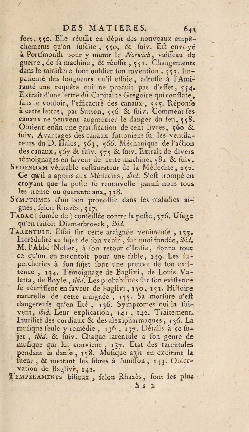 / DES MATIERES. 641 fort, 550. Elle réuffit en dépit des nouveaux empê¬ chements qu’on fufcite , 550, & fuiv. Eli envoyé à Portfmouth pour y munir le Norwich, vaiffeau de guerre , de fa machine , & rendit ,551. Changements dans l'e miniftere font oublier fon invention *553. Im¬ patienté des longueurs qu’il effuie, adreffe à l’Ami¬ rauté une requête qui ne produit pas d’effet, 534, Extrait d’une lettre du Capitaine Grégoire quiconftate, fans le vouloir, l’efficacité des canaux, 333. Réponffi à cette lettre, par Sutton, 556 & fuiv. Comment fes canaux ne peuvent augmenter le danger du feu, 558. Obtient enfin une gratification decent livres, 360 5C fuiv. Avantages des canaux futtoniens fur les ventila¬ teurs du D. Haies, 563 , *j66.1Méchanique de l’aélion des canaux, 567 & fuiv. 573 fuiv. Extrait de divers témoignages en faveur de cette machine, 382 &. fuiv. Sydenham véritable reffaurateur de la Médecine , 232. Ce qu’il a appris aux Médecins, ibid. S’eft trompé en croyant que la pefte fe renouvelle parmi nous tous les trente ou quarante ans., 338. Symptômes d’un bon pronoffic dans les maladies ai¬ guës , felon Rhazès, 317. Tabac ( fumée de ) confeillée contre la peffe ,376, Ufage qu'en faifoit Diemerbroeck , ibid. Tarentule. Effai fur cette araignée venimeufe , 133* Incrédulité au fujet de fon venin , fur quoi fondée, ibid* M. l’Abbé Nollet, à fon retour d’Italie, donna tout ce qu’on en racontoit pour une fable, 149. Les fu- percheries à fon fujet font une preuve de fon exif- tence , 134. Témoignage de Baglivi, de Louis Va- letta, de Boyle , ibid. Les probabilités fur fon exiftence fe réunifient en faveur de Baglivi, 150, 131. Hiftoire naturelle de cette araignée , 133. Sa rnorfure n’eft dangereufe qu’en Eté , 136. Symptômes qui la fui-' vent, ibid. Leur explication, 141 , 142. Traitement. Inutilité des cordiaux & des alexipharmaques , 136. La mufique feule y remédie , 136 , 137. Détails à ce fu¬ jet , ibid. & fuiv., Chaque tarentule a fon genre de mufique qui lui convient , 137. Etat des tarentules pendant la danfe ,138. Mufique agit en excitant la lueur , & mettant les fibres à Tuninon , 143. Obfer- vation de Baglivr, 142. Tempéraments bilieux , félon Rhazès, font les plus S $ %