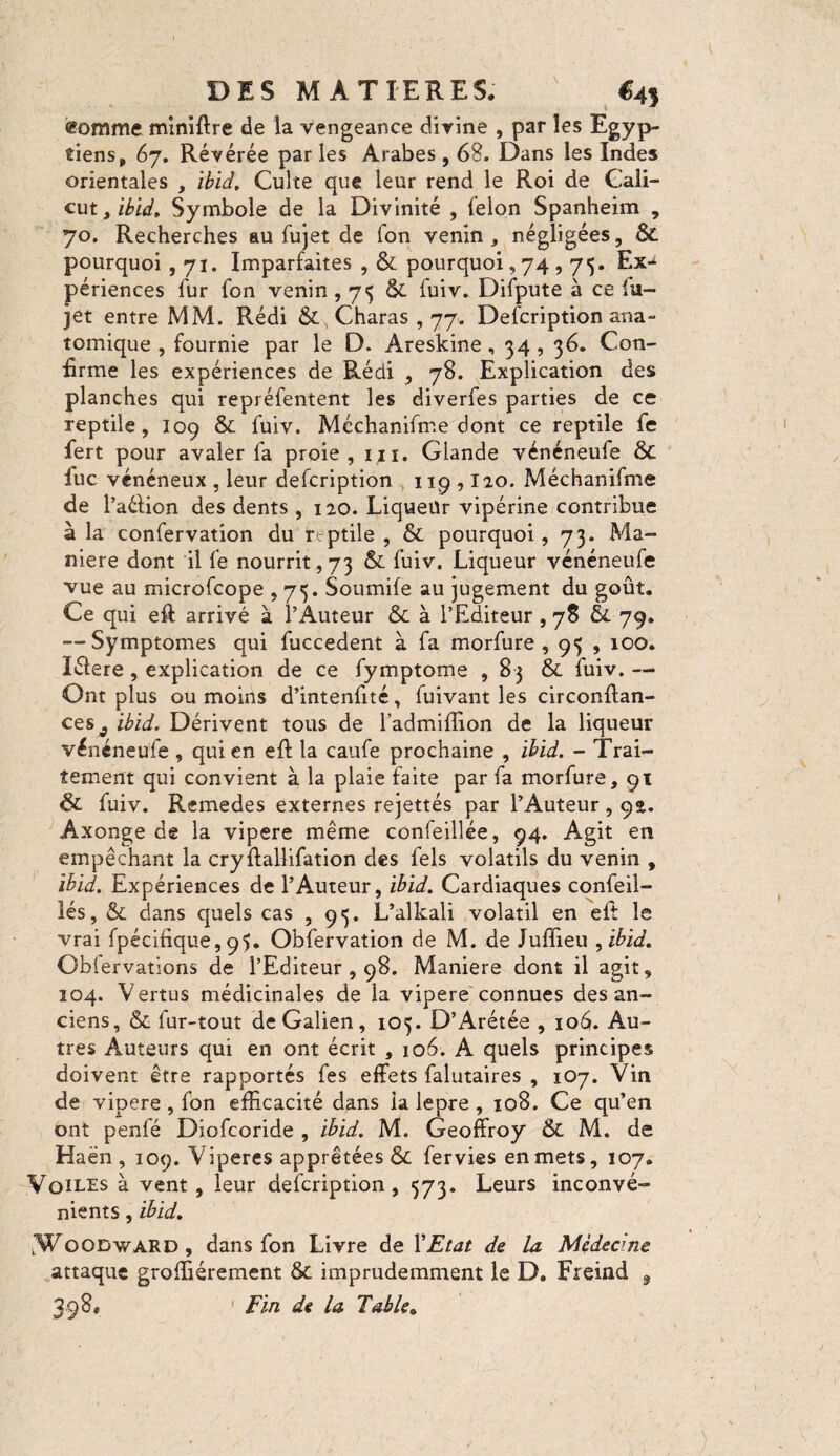 gomme miniftre de la vengeance divine , par les Egyp¬ tiens, 67. Révérée par les Arabes , 68. Dans les Indes orientales , ibid. Culte que leur rend le Roi de Cali¬ cut , ibid. Symbole de la Divinité , felon Spanheim , 70. Recherches au fujet de fon venin, négligées, & pourquoi ,71. Imparfaites , & pourquoi,74,75. Ex-t périences fur fon venin , 73 & fuiv. Difpute à ce lu- jet entre MM. Rédi Charas, 77. Delcription ana¬ tomique , fournie par le D. Areskine , 34,36. Con¬ firme les expériences de Rédi , 78. Explication des planches qui repréfentent les diverfes parties de ce reptile, 109 & fuiv. Méchanifrr.e dont ce reptile fe fert pour avaler fa proie, iji. Glande vénéneufe & fuc vénéneux , leur defcription 119 , I20. Méchanifme de l’aélion des dents , 120. Liqueur vipérine contribue à la confervation du reptile , & pourquoi, 73. Ma¬ niéré dont il fe nourrit, 73 & fuiv. Liqueur vénéneufe vue au microfcope , 73. Soumife au jugement du goût. Ce qui eft arrivé à l’Auteur & à l’Editeur , 78 & 79. — Symptômes qui fuccedent à fa morfure , 95 , 100. îéiere , explication de ce fymptome , 83 & fuiv. — Ont plus ou moins d’intenfité, fuivant les circonftan- ceSj ibid. Dérivent tous de l’admiffion de la liqueur vénéneufe , qui en eft la caufe prochaine , ibid. - Trai¬ tement qui convient à la plaie faite par fa morfure, 91 & fuiv. Remedes externes rejettés par l’Auteur , 92. Âxonge de la vipere même confeillée, 94. Agit en empêchant la cryftallifation des fels volatils du venin , ibid. Expériences de l’Auteur, ibid. Cardiaques confeil- lés, & dans quels cas ,93. L’alkali volatil en eft le vrai fpécifique, 93. Obfervation de M. de Juffieu , ibid. Obiervations de l’Editeur , 98. Maniéré dont il agit, 104. Vertus médicinales de la vipere connues des an¬ ciens, & fur-tout de Galien, 103. D’Arétée , 1061. Au¬ tres Auteurs qui en ont écrit , 106. A quels principes doivent être rapportés fes effets falutaires , 107. Vin de vipere , fon efficacité dans ia lepre , 108. Ce qu’en ont penfé Diofcoride , ibid. M. Geoffroy &. M. de Haën , 109. Viperes apprêtées & fervies en mets, 107. Voiles à vent, leur defcription, 373. Leurs inconvé¬ nients , ibid. .Woodward, dans fon Livre de 1*Etat de la Médecine attaque grofliérement & imprudemment le D. Freind 9 398. Fin de la Table.