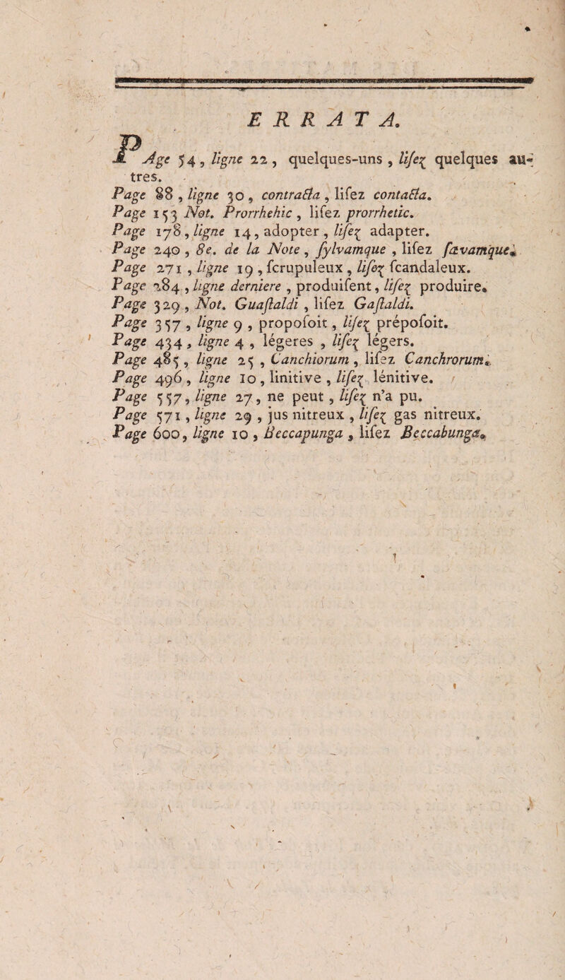 ERRATA. Age 54, ligne 22, quelques-uns , lifeç quelques au« très. ■ } Page §8 , ligne 30 , contraSla , lifez contacta. Page 153 Not, Prorrhehic , lifez prorrhetic. Page 178, ligne 14, adopter , lifeç adapter. .Pizge 240,8e. de la Note, fylvamque , lifez favamque# Page 271 , ligne 19 , fcrupuleux , l'ifi^ fcandaleux. Page 784 , ligne derniere , produifent, life^ produire. Page 329 , AW. Guaflaldi , lifez Gaflaldi. 357 î 9 , propofoit, life£ prépofoit. 434, /igTze 4 , légères , /ÿeç légers. Page 485 , /ig/ze 25 , Canchiorum , lifez Canchrorum*, Page 496 , /i£7?e lo, linitive , /i/éç lenitive. 557, //gzze 27, ne peut , life{ n’a pu. Page 571, 29 , jus nitreux , ///£{ gas nitreux. P<*ge 600, Zigyze 10 j Beccapunga , lifez Beccabunga* V '