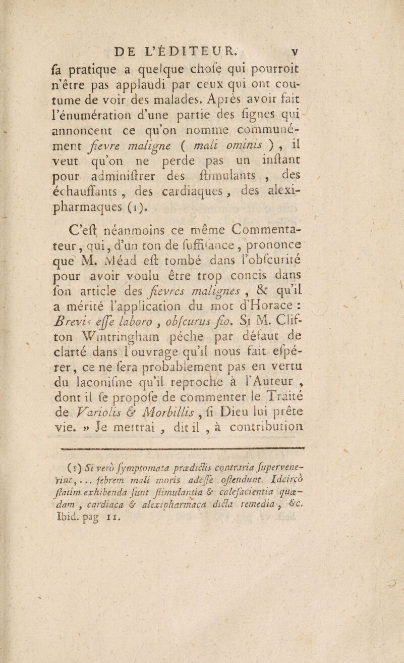 fa pratique a quelque choie qui pourroit n’être pas applaudi par ceux qui ont cou¬ tume de voir des malades. Après avoir fait Ténumération d’une partie des (ignés qui annoncent ce qu’on nomme communé¬ ment fievre maligne ( mali ominis ) , il veut qu’on ne perde pas un inflant pour adminiffrer des fbroulants , des échauffants , des cardiaques * des alexi- pharmaques (i). C’eff néanmoins ce même Commenta¬ teur, qui, d’an ton de fuffilaace , prononce' que M. Mead eft tombé dans i’obfcuriîé pour avoir voulu être trop concis dans fon article des'fièvres malignes , & qu’il a mérité l’application du mot d'Horace : Brevi? effle laboro > obfeurus fio. Si M. Clif¬ ton Wintringham pèche par défaut de clarté dans I ouvrage qu’il nous fait efpé- rer, ce ne fera probablement pas en venu du laconifme qu’il reproche à l’Auteur , dont il fe propofe de commenter le Traité de Vanohs & Morbillis , (i Dieu lui prête vie. » Je mettrai ^ dit il , à contribution (î) Si verb fymptomata pra dic’d s contraria fupervene- Vint,... febrem mali moris adejfe ojkndunt. Idcirco flatim exhibenda J tint ftimulantia & calefacientia qua¬ dam , cardiaca & alexipharmaca dicla remedia , &c* Ibid, pag ii.