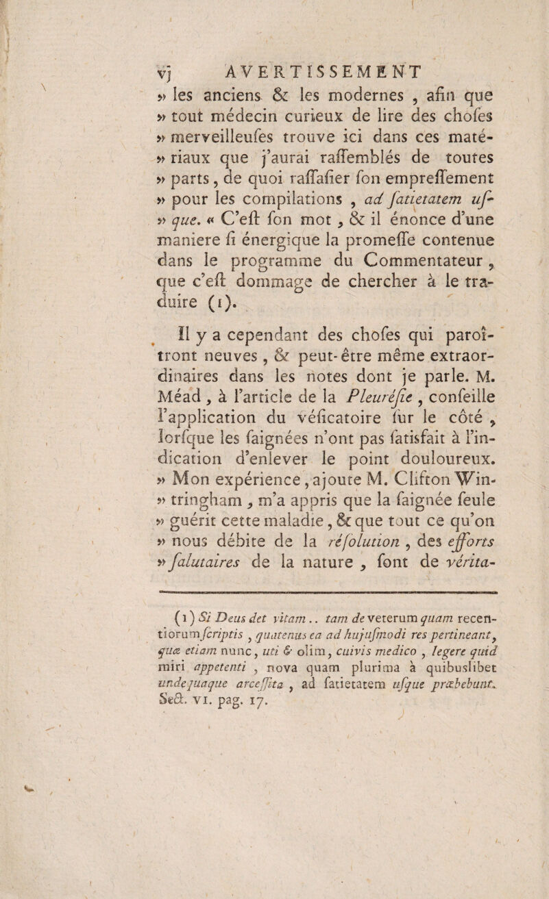 » les anciens & les modernes , afin que » tout médecin curieux de lire des choies » merveilleufes trouve ici dans ces maté- » riaux que j’aurai raffemblés de toutes » parts, de quoi raffafier Ton emprefîement » pour les compilations , ad fatietatem uff » que. « C’eft fon mot * & il énonce d’une maniéré fi énergique la promeffe contenue dans le programme du Commentateur 9 que c’eft dommage de chercher à le tra¬ duire (i). Il y a cependant des chofes qui paroi- iront neuves, & peut-être même extraor¬ dinaires dans les notes dont je parle. M. Mead , à l’article de la Pleuréjîe ? confeille l’application du véficatoire iur le côté 9 lorfque les faignees n’ont pas fatisfait à l’in¬ dication d’enlever le point douloureux. » Mon expérience, ajoute M. Clifton Win- » tringham * m’a appris que la faignée feule » guérit cette maladie 5 & que tout ce qu’on » nous débite de la réfolution 5 des efforts & falutaires de la nature , font de vérita- N l ■ ' - ' C. ‘ {i ) Si Deus det vitam .. tam de veterum quam recen- tiorumfcriptis , quatenus ea ad hu/ufmodi res pertineanty qua etiam nunc, uti & olim, cuivis medico , legere quid miri appetenti , nova quam pîurima à quibuslibet unde quaque arcefjita , ad fatietatem ufque pr&bebuntu Se£L vi. pag. 17.