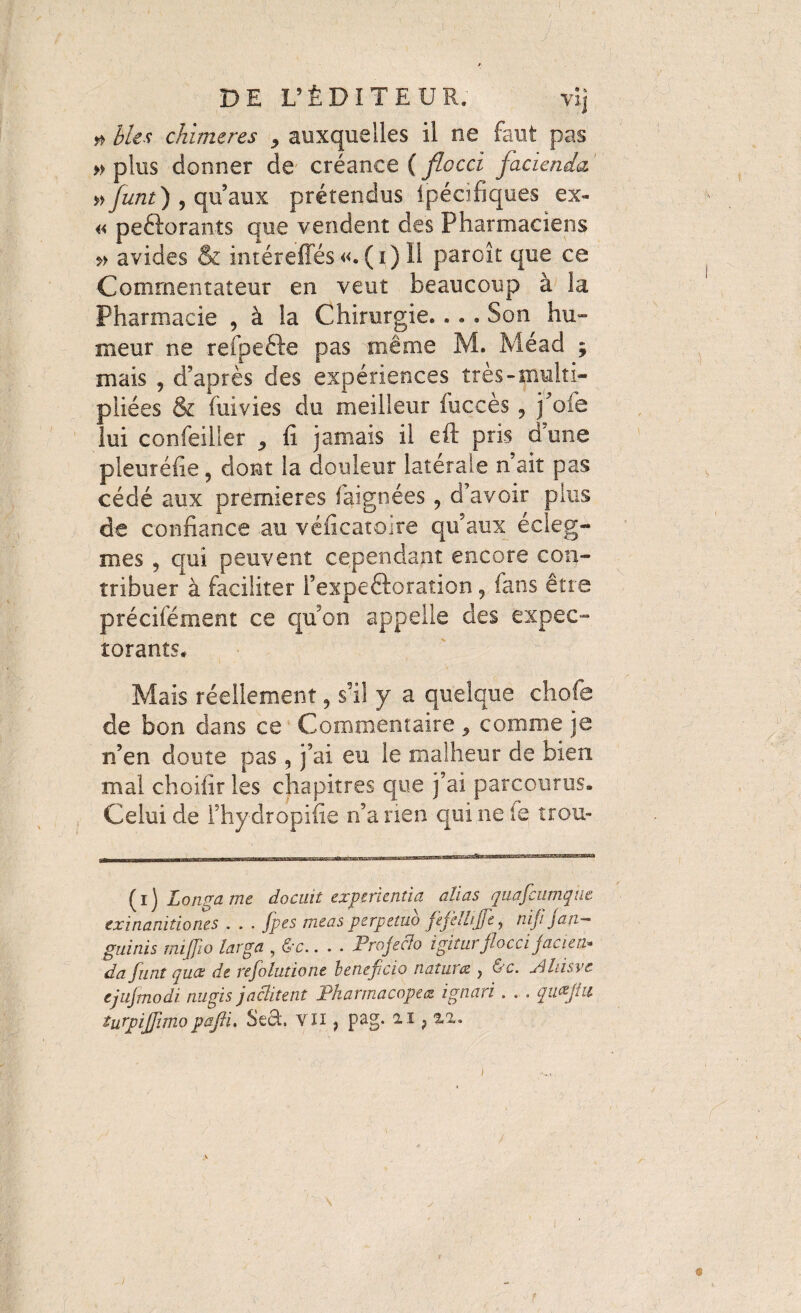 # bits chimères , auxquelles il ne faut pas » plus donner de créance ( flocci facienda ' »funt) 5 qu’aux prétendus ipécifiques ex- « peftorants que vendent des Pharmaciens avides & intéreffés «. ( i) Il parcit que ce Commentateur en veut beaucoup à la Pharmacie , à la Chirurgie. .. . Son hu¬ meur ne refpefte pas même M. Méad ; mais 5 d’après des expériences très-multi¬ pliées & (iiivies du meilleur fuçcès 9 j’oie lui confeiller , fi jamais il eft pris d’une pleuréfie, dont la douleur latérale n’ait pas cédé aux premieres faignées , d’avoir plus de confiance au véficatoire qu’aux écleg- mes , qui peuvent cependant encore con¬ tribuer à faciliter l’expeftoration , fans être précisément ce quon appelle des expec¬ torants# Mais réellement, s’il y a quelque chofe de bon dans ce Commentaire * comme je n’en doute pas , j’ai eu le malheur de bien mal choifir les chapitres que j’ai parcourus. Celui de Fhydropifie n’a rien qui ne le trou- (i) Longa me docuit experientia alias quafcumque exinanitiones . . . fpes meas perpetuo ftfèllijfe, niji jan¬ guinis rnijjio larga , &c.. . . Projecto igitur flocci jacies da funt quce de refolutione beneficio natures, , &c. Ahisvt ejufmodi nugis jactitent Pharmacopées ignari . . . quflut turpiflimopaftL Sed, VJi, pag. 21,22. 1