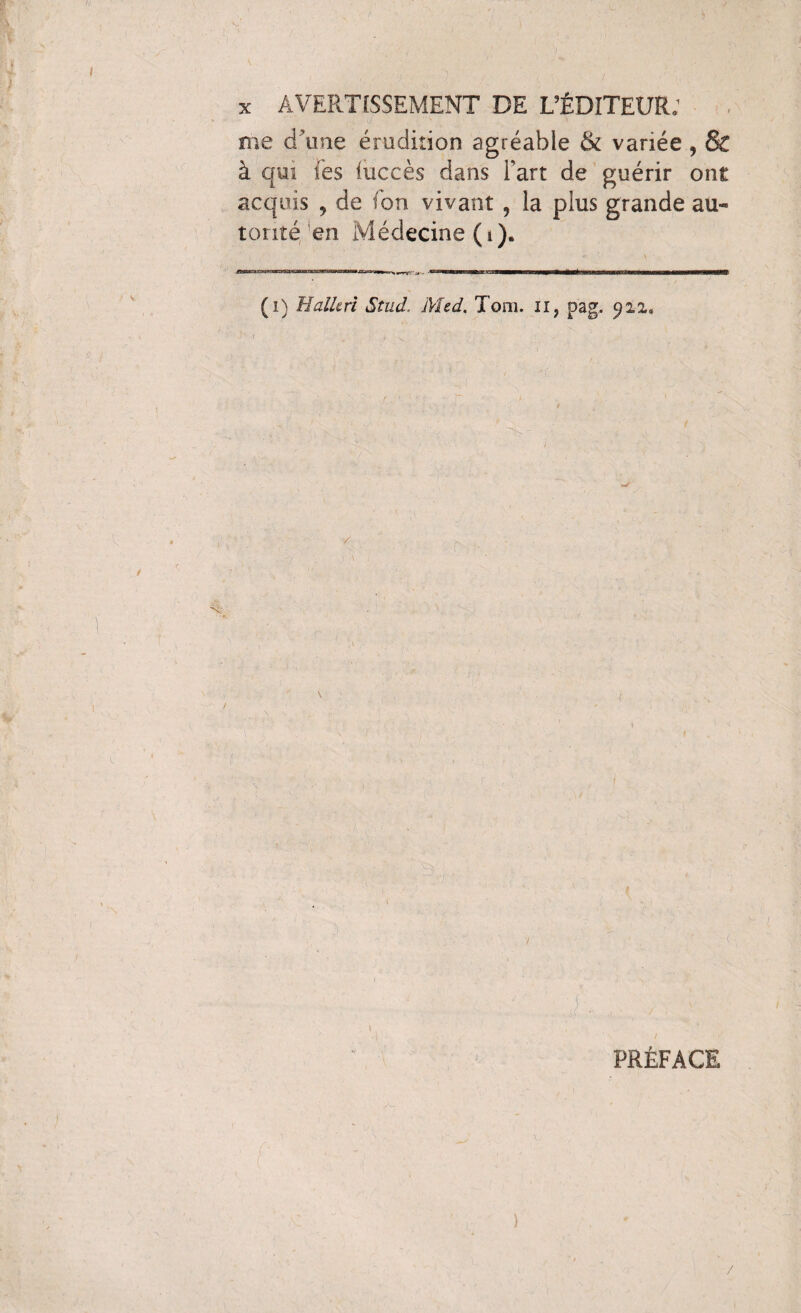 AVERTISSEMENT DE L’ÉDITEUR: me d'une érudition agréable & variée , & à qui les iuccès dans l’art de guérir ont acquis , de ton vivant ? la plus grande au¬ torité’en Médecine (i). (i) Halle ri Stud. Med. Tom. il, pag. PRÉFACE