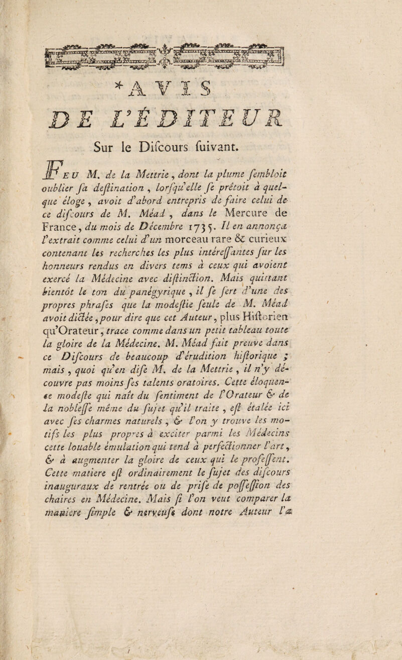 ♦AVI'S DE DÉBITEUR Sur le Difcours fuivant. Fe U M. de la Ma trie , dont la plume femhloit oublier fa definadon , lorfquelle Je prêtait d quel¬ que éloge , avait cTabord entrepris de faire celui de¬ ce difcours de M. Méad , dans le Mercure de France, du mois de Décembre 173 y Il en annonça l'extrait comme celui d'un morceau rare & curieux contenant Us recherches les plus intérejfantes fur les honneurs rendus en divers tems à ceux qui avaient exercé la Médecine avec difiinclion. Mais quittant bientôt U tan du panégyrique , il fe fert d'une des propres phrafes que la modejtie feule de M. Méad avoit dictée,pour dire que cet Auteur, plus Hiilenen qu’Orateur, trace comme dans un petit tableau toute ce Difcours de beaucoup d'érudition hifiorique .»* mais , quoi qu'en dife M. de la Met trie , il n'y dé¬ couvre pas moins fes talents oratoires. Cette éloquen¬ te modefe qui naît du fentiment de l'Orateur & de la nobleffe même du fujtt quit traite , ejî étalée ici avec fes charmes naturels , & Von y trouve tes mo¬ tifs Us plus propres d exciter parmi les Médecins cette louable émulation qui tend d perfectionner l'art, & d augmenter la gloire de ceux qui le profefent, Cette matière ef ordinairement le fujet des difcours inauguraux de rentrée ou de prife de poffeffîon des chaires en Médecine. Mais fi l'on veut comparer la maulere Jtmple & mryeufe dont notre Auteur I'm /