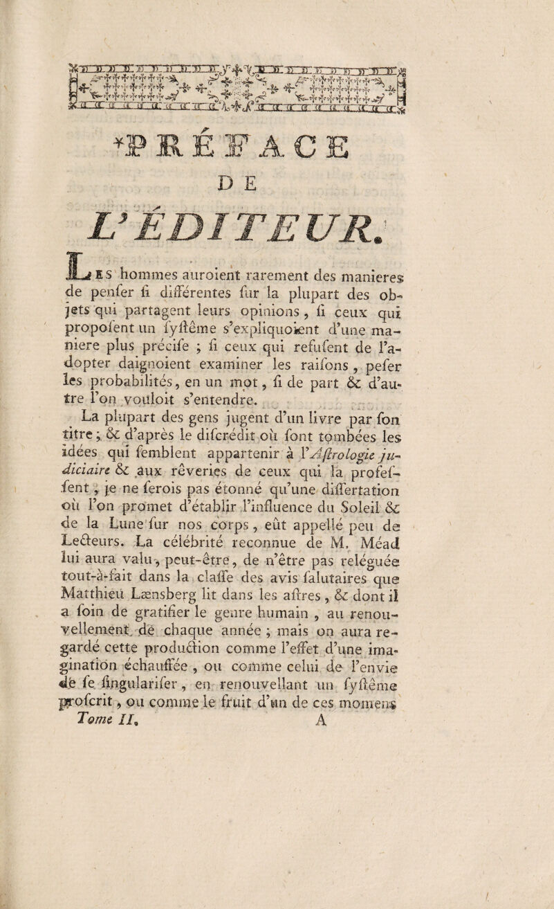 -■fr âcjnmin; mr toi A A/? AREFACE D E Lis hommes aurolent rarement des maniérés de penfer ii differentes fur la plupart des ob- jets qui partagent leurs opinions , û ceux qui proposent un fyffême s’expliquoient d’une ma¬ niéré plus précife ; fi ceux qui refufent de l’a¬ dopter daignoient examiner les railbns , pefer les probabilités, en un mot , fi de part & d’au¬ tre l’on vouloit s’entendre» La plupart des gens jugent d’un livre par fou titre ; & d’après le difcrédiî ou font tombées les idées qui fembleiit appartenir à YAfirologie )u~ diciaire & aux rêveries de ceux qui la profef- fent je ne ferois pas étonné qu’une difiêrtation où Ton promet d’établir l’influence du Soleil & de la Lune fur nos corps, eût appelle peu de Le&eurs. La célébrité reconnue de M, Méad lui aura valu, peut-être, de n’être pas reléguée tout-à-fait dans la clafie des avis falutaires que Matthieu Lænsberg lit dans les affres , & dont il a foin de gratifier le genre humain , au renou¬ vellement, de chaque année; mais on aura re¬ gardé cette produdion comme l’effet d’une ima¬ gination échauffée , ou comme celui de l’envie de fe fingularifer, en renouvellant un fyffême profcrit, ou comme le fruit d’un de ces moment Tome II9 A