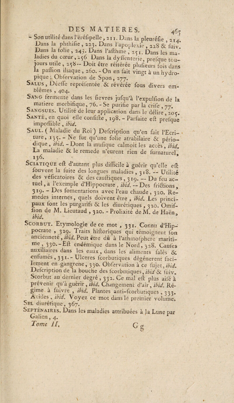 DES MATIERES, 4£f r Son utilité dans Péréfi pelle , 211. Dans la pleuréfie 214 Dans la phthifie , 223. Dans l’apoplexie , 228 & fun Dans la folie , 24.V Dans Paflhme ,251. Dans les ma¬ ladies du cœur, 236 Dans la dylîenterie, prefque tou¬ jours utile , 25b - Doit être réitérée plufieurs fois dans la paillon iliaque , 260. - On en fait vingt à un hydro¬ pique 5 Obfervation de Spon, 277. Salus , DéelTe reprélentée & révérée fous divers em¬ blèmes , 404. Saüg fermente dans les fievres jufqu’à Pexpulfion de la matière morbifique, 76. - Se purifie par la crife , 77. Sangsues, Utilité de leur application dans le délire, 20c. Santé, en quoi elle confifte 5 198. - Parfaite eft prefque impofîible , ibid. Saul. ( Maladie du Roi ) Defçription qu’en fait l’Ecri- • ture, 13 5. - Ne fut qu’une folie atrabilaire & pério¬ dique , ibid. - Dont la mufique calmoit les accès , ïbid9 La malaüie & le remede n'eurent rien de furnaturel 136. ■ * Sciatique eft d autant plus difficile à guérir qu’elle effi fouvent la fuite des longues maladies, 318. --- Utilité des véficatoires & des cauftiques, 319. — Du feu ac¬ tuel , a 1 exemple ci Hippocrate ibid. — Des friéHons ? 319. - Des fomentations avec Peau chaude, 320. Re- medes internes, quels doivent etre , ibid. Les princi¬ paux font les purgatifs & les diurétiques , 320. Omif- iion de M. Lieutaud , 320. - Prolixité de M. de Haën. ibid. Scorbut. Etymologie de ce mot , 331. Connu d’Hip- pocrate > 329. Traits hifloriques qui témoignent font ancienneté, ibid. Peut etre du à Pathmoiphere mariti- me ^33°.-Efl endémique dans le Nord, 328. Gaules auxiliaires dans les eaux, dans les aliments falés &. enfumes , 3 3 1. - Ulceres fcorbutiques dégénèrent faci¬ lement en gangrene, 330. Obfervation à ce fujet,iéiü?. Delcription de la bouche des fcorbutiques, ibid & fuiv„ Scorbut au dernier degré ,332. Ce mal eft plus ailé à prévenir qu’à guérir , ibid. Changement d’air, ibid. Ré¬ gime a fuivre , ibid. Plantes anti-fcorfcutiques , 333, Acides, ibid. Voyez ce mot dans lé premier volume» Sel diurétique, 367. Septénaires, Dans les maladies attribuées à la Lune par Galien, 4, r Tome IL G g v *