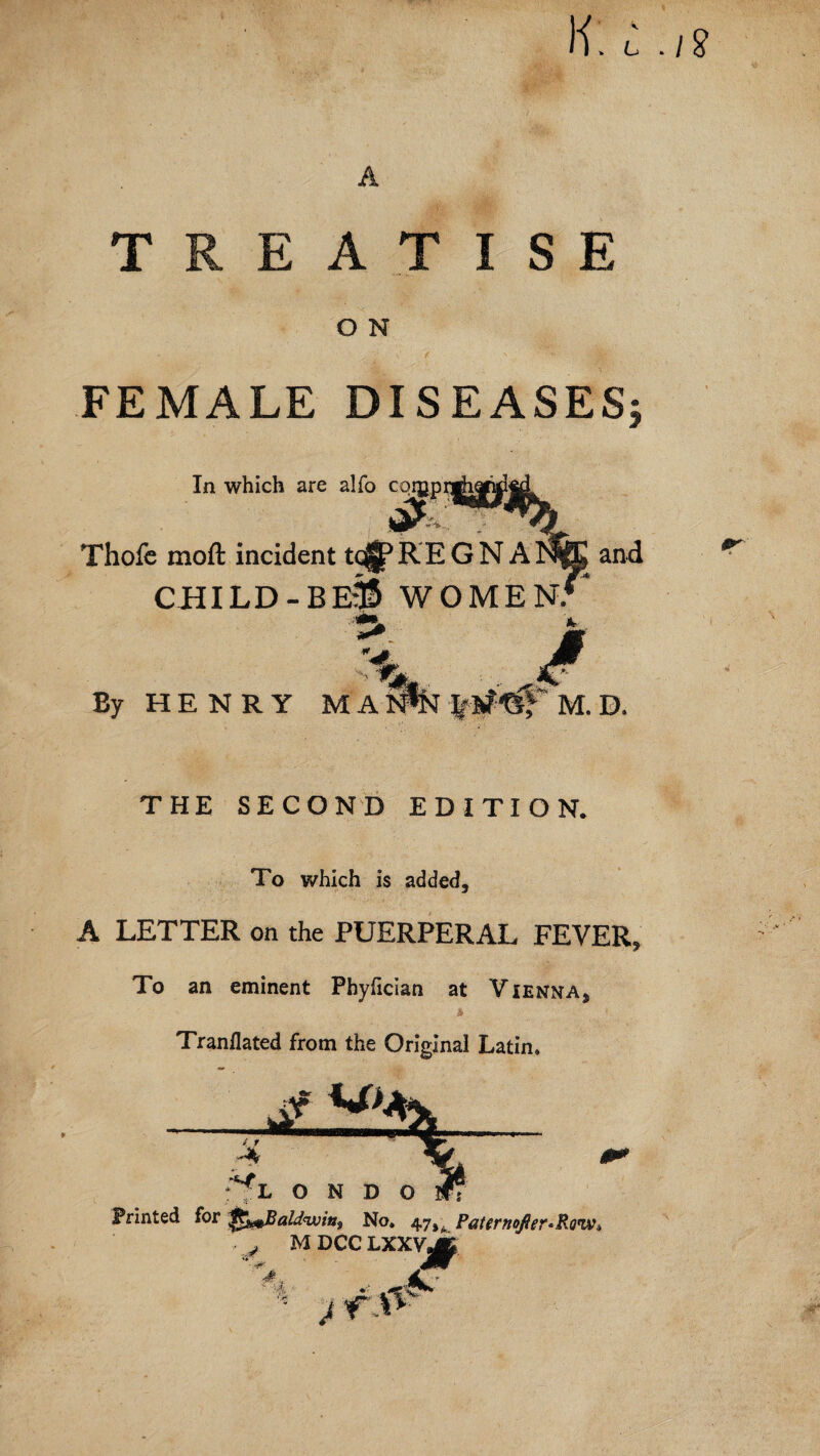 K. L .18 TREATISE O N FEMALE DISEASES In which are alfo Thofc moft incident tc^REGNA^fe and child-beS womens 4 M. D. By HENRY MA THE SECOND EDITION. To which is added, A LETTER on the PUERPERAL FEVER, To an eminent Phyfician at Vienna, Tranflated from the Original Latin, L O N D O Printed for No, 47,^ Pattrnofter*RQtwi ■ j MDCCLXXVjj^ £ J r.&