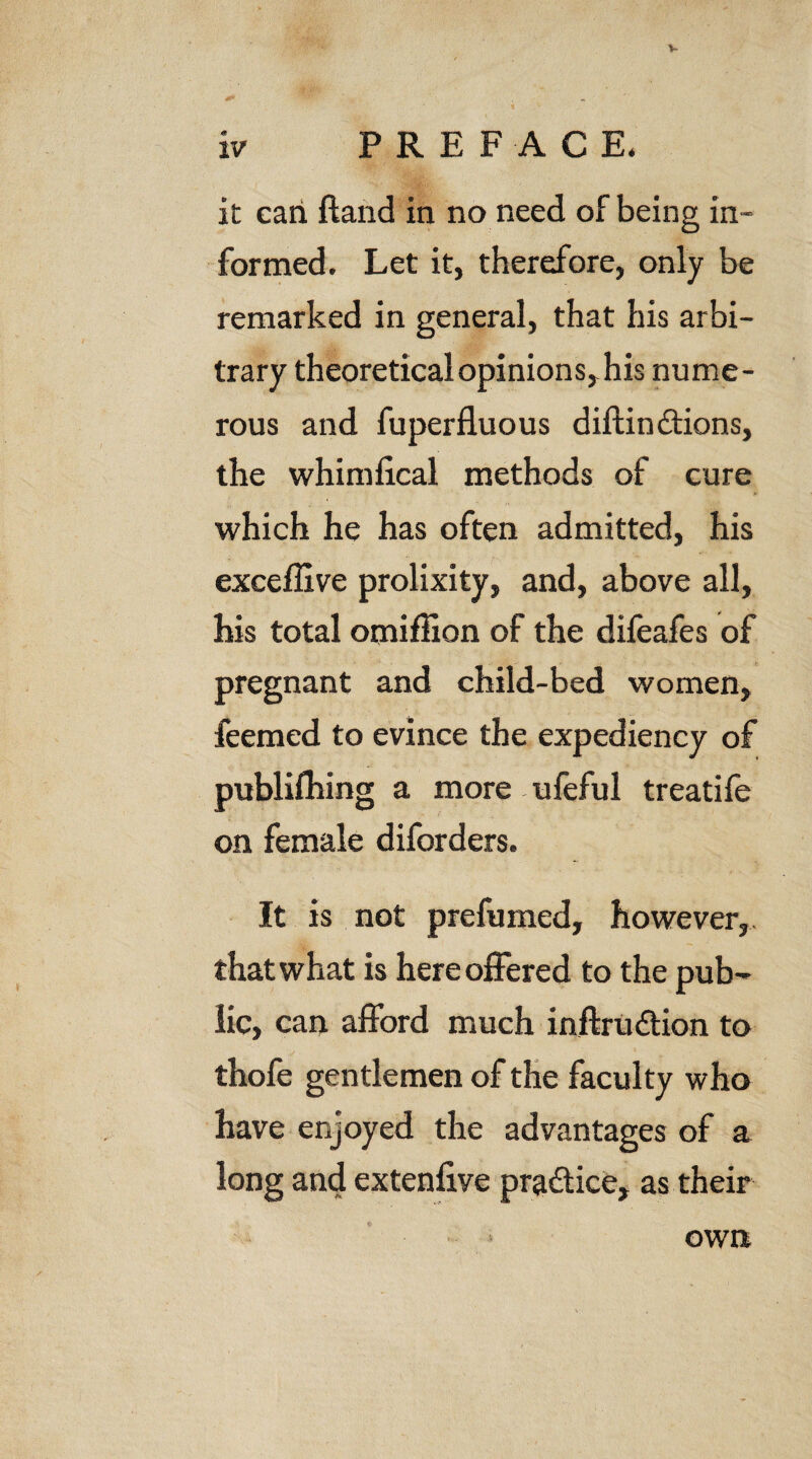 V it can fland in no need of being in¬ formed. Let it, therefore, only be remarked in general, that his arbi¬ trary theoretical opinions, his nume¬ rous and fuperfluous diftindtions, the whimlical methods of cure > which he has often admitted, his exceffive prolixity, and, above all, his total omiffion of the difeafes of pregnant and child-bed women, feemed to evince the expediency of publilhing a more ufeful treatife on female diforders. It is not prefumed, however,, that what is here offered to the pub¬ lic, can afford much inftrudtion to thofe gentlemen of the faculty who have enjoyed the advantages of a long and extenlive pradtice, as their own