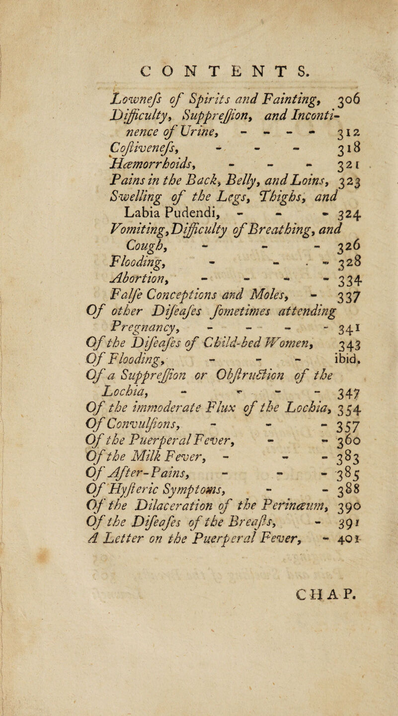 Lownefs of Spirits and Fainting, 306 Difficulty, Supprefion, and Inconti¬ nence of Urine, - 312 Cofiivenefs, - - 318 Haemorrhoids, - - - 321 Fains in the Back, Loins, 323 Swelling of the Legs, 'Thighs, and Labia Pudendi, - - 324 Vomiting, Difficulty of Breathing, and Cough, - 326 Flooding, . - 328 Abortion, - - 334 Falfe Conceptions and Moles, - 337 Of other Difeafes feme times attending Pregnancy, - - » - 341 O/’the Difeafes of Child-bed Women, 343 0/ Flooding, - - ibid. Of a Supprefion or ObfruBicn of the Lochia, - ^ - - 347 0/ the immoderate Flux of the Lochia, 354 Of Convulfions, Of the Puerperal Fever, Of the Milk Fever, Of After- Pains, Of Fly ft eric Symptoms, Of the Dilaceration of the Pefinmim, 390 Of the Difeafes of the Breafts, - 391 & Letter on the Puerperal Fever, - 401 C H A P.