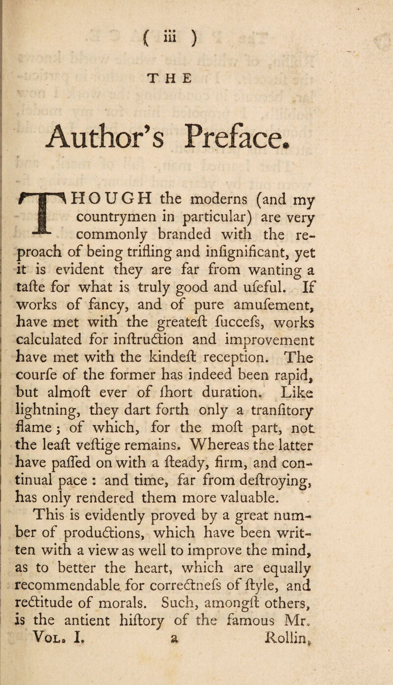 ( iii ) > > THE Author’s Preface. rTlHOUGH the moderns (and my i countrymen in particular) are very commonly branded with the re¬ proach of being trifling and infignificant, yet it is evident they are far from wanting a tafte for what is truly good and ufeful. If works of fancy, and of pure amufement, have met with the greateft fuccefs, works calculated for inftruétion and improvement have met with the kindeft reception. The courfe of the former has indeed been rapid* but almofl: ever of fhort duration. Like I lightning, they dart forth only a tranfitory flame -y of which, for the moft part, not l the leafl: veftige remains. Whereas the latter have pafled on with a fteady, firm, and con- I tinual pace : and time, far from deftroying, I has only rendered them more valuable. This is evidently proved by a great num¬ ber of produâions, which have been writ¬ ten with a view as well to improve the mind, as to better the heart, which are equally recommendable for correétnefs of ftyle, and rectitude of morals. Such, amongft others, is the antient hiftory of the famous Mr.