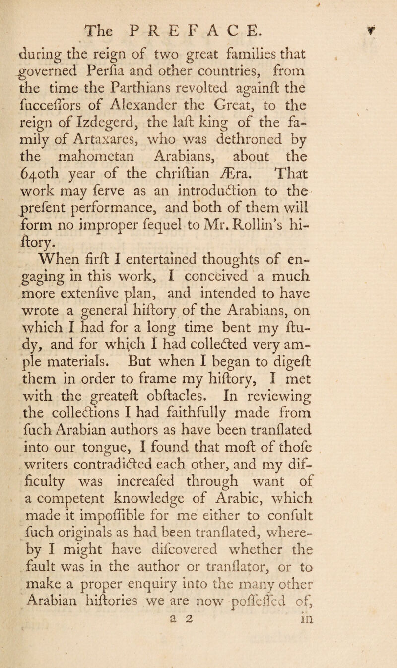 during the reign of two great families that governed Perfia and other countries, from the time the Parthians revolted againft the fucceflors of Alexander the Great, to the reign of Izdegerd, the laft king of the fa¬ mily of Artaxares, who was dethroned by the mahometan Arabians, about the 640th year of the chriftian Æra. That work may ferve as an introduction to the< prefent performance, and both of them will form no improper fequel to Mr. Rollin’s hi- ftory. When firft I entertained thoughts of en¬ gaging in this work, I conceived a much more extenfive plan, and intended to have wrote a general hiftory of the Arabians, on which I had for a long time bent my ftu- dy, and for which I had collected very am¬ ple materials. But when I began to digeft them in order to frame my hiftory, I met with the greateft obftacles. In reviewing the collerions I had faithfully made from fuch Arabian authors as have been tranflated into our tongue, I found that moft of thofe writers contradidted each other, and my dif¬ ficulty was increafed through want of a competent knowledge of Arabic, which made it impoflible for me either to confult fuch originals as had been tranflated, where¬ by I might have difcovered whether the fault was in the author or tranflator, or to make a proper enquiry into the many other Arabian hiftories we are now -poftefled of, a 2 in