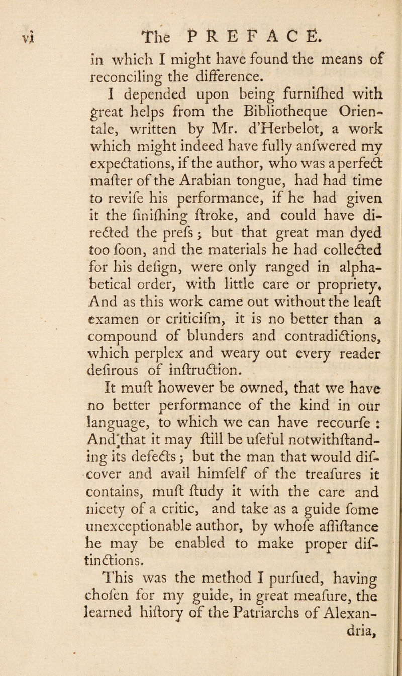 in which I might have found the means of reconciling* the difference. I depended upon being furnifhed with great helps from the Bibliothèque Orien¬ tale, written by Mr. d’Herbelot, a work which might indeed have fully anfwered my expectations, if the author, who was a perfect mafter of the Arabian tongue, had had time to revife his performance* if he had given it the finiftiing ftroke, and could have di~ rected the prefs ; but that great man dyed too foon, and the materials he had collected for his delign, were only ranged in alpha¬ betical order, with little care or propriety* And as this work came out without the leaft examen or criticifm, it is no better than a compound of blunders and contradictions, which perplex and weary out every reader delirous of inftruction. It muft however be owned, that we have no better performance of the kind in our language, to which we can have recourfe : And* that it may ftill be ufeful notwithftand- ing its defects ; but the man that would dis¬ cover and avail himfelf of the treafures it contains, muft ftudy it with the care and nicety of a critic, and take as a guide fome unexceptionable author, by whofe afliftance he may be enabled to make proper dis¬ tinctions. This was the method I purfued, having chofen for my guide, in great meafure, the learned hiftory of the Patriarchs of Alexan¬ dria,
