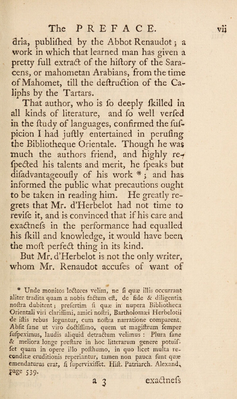 dria, publifhed by the Abbot Renaudot $ a work in which that learned man has given a pretty full extrad of the hiftory of the Sara¬ cens, or mahometan Arabians, from the time of Mahomet, till the deftrudion of the Ca¬ liphs by the Tartars. That author, who is fo deeply fkilled in all kinds of literature, and fo well verfed in the ftudy of languages, confirmed the fuf- picion I had juftly entertained in perufing the Bibliothèque Orientale. Though he was much the authors friend, and highly re-r fpeded his talents and merit, he fpeaks but diladvantageoufly of his work * ; and has informed the public what precautions ought to be taken in reading him. He greatly re¬ grets that Mr. d’Herbelot had not time to revife it, and is convinced that if his care and exadnefs in the performance had equalled his fkill and knowledge, it would have been, the moft perfed thing in its kind. But Mr. d’Herbelot is not the only writer, whom Mr. Renaudot accufes of want of * Unde monitos ledlores velim, ne fi quæ illis occurrant aliter tradita quam a nobis fadtum eft, dc fide Sc diligentia noftra dubitent ; preiertim ft quæ in nupera Bibliotheca Orientali viri clariffimi, amici noftri, Bartholomæi Herbelotii de iftis rebus leguntur, cum noftra narratione comparent. Abftt fane ut viro dodliflimo, quern ut magiflrum Temper fufpeximus, laudis aliquid detradtum velimus : Plura fane Sc meliora longe preftare in hoc litterarum genere potuif- fet quam in opere illo pofthumo, in quo licet multa re- conditæ eruditionis reperiantur, tamen non pauca funt quæ emendaturus erat, ft jfupervixiftet. Hift. Patriarch. Alexand* ?age 539* a 3 exadnefs
