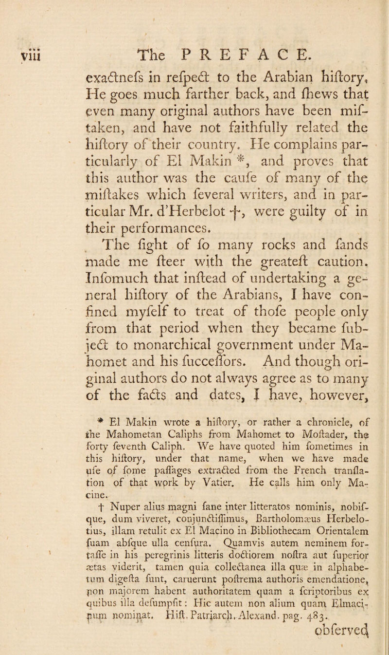 ♦ * » via \ The PREFACE. exadnefs in refped to the Arabian hiftory. He goes much farther back, and fhews that even many original authors have been mif- taken, and have not faithfully related the hiftory of their country. He complains par¬ ticularly of Ei Makin and proves that this author was the caufe of many of the miftakes which feveral writers, and in par¬ ticular Mr. d’Herbelot •f*, were guilty of in their performances. The fight of fo many rocks and fands made me fteer with the greateft caution. Infomuch that inftead of undertaking a ge¬ neral hiftory of the Arabians, I have con¬ fined myfelf to treat of thofe people only from that period when they became fub- jedt to monarchical government under Ma¬ homet and his fucceftbrs. And though ori- ginal authors do not always agree as to many of the fads and dates, I have, however, * El Makin wrote a hiftory, or rather a chronicle, of the Mahometan Caliphs from Mahomet to Moftader, the forty feventh Caliph. We have quoted him fometimes in this hiftory, under that name, when we have made ufe of fpme paftages extracted from the French tranfla- tion of that work by Vatier. He calls him only Ma- cine. t Nuper alius magni fane inter litteratos nominis, nobif- que, dum viveret, conjunftiftimus, Bartholomæus Herbelo- tius, illam retulit ex El Macino in Bibliothecam Orientaient fuam abfque ulla cenfpra. Quamvis autem neminem for- talfe in his peregrinis litteris dodiorem noftra aut fuperior ætas yiderit, tamen quia colledanea ilia quæ in alphabe- tum digefta funt, caruerunt poftrema authoris emendatione, pon majorem habent authoritatem quam a fcriptoribus ex quibus ilia defumpfit : Hie autem non alium quam Elmaci- pum nominat. Hift-Patriarch, Alexand. pag. 483. obfervec^