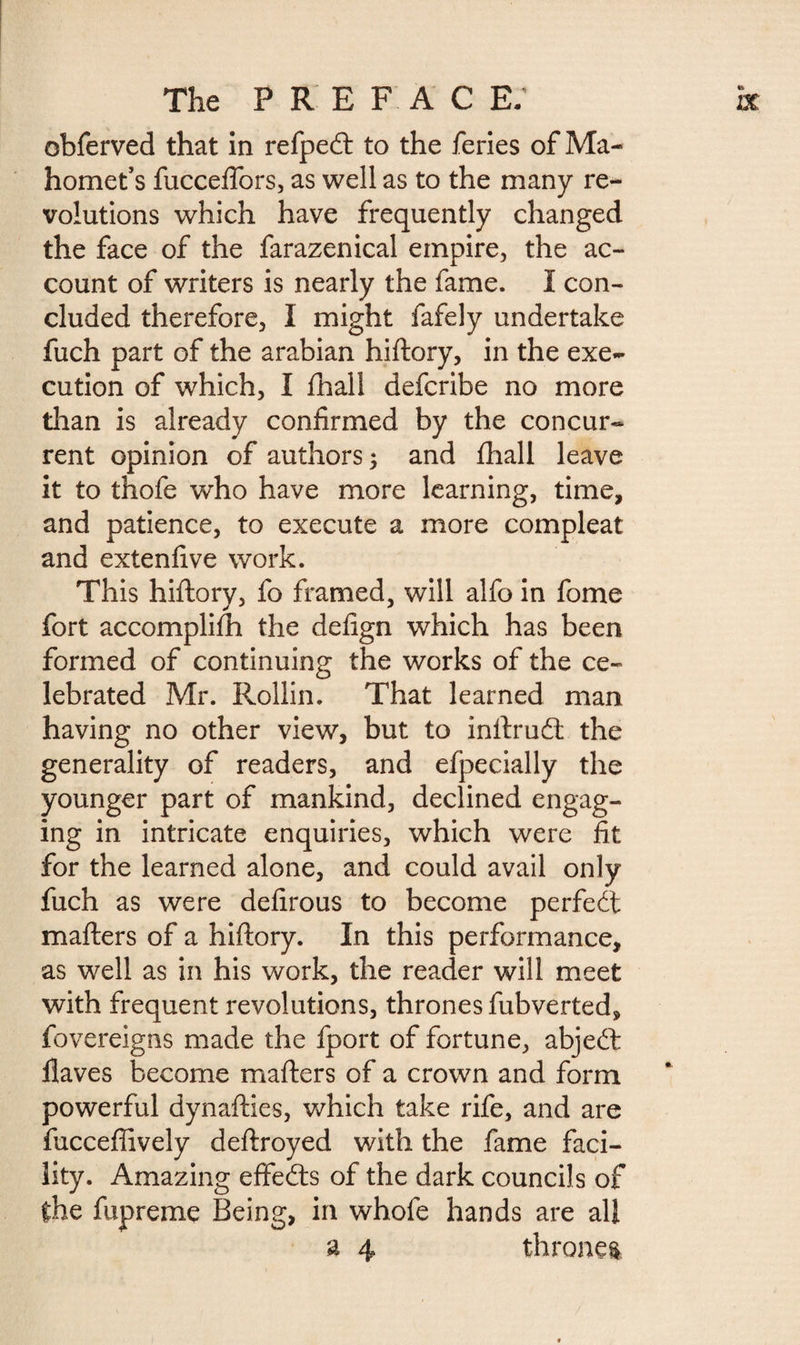 obferved that in refpedt to the feries of Ma¬ homet’s fuccefiors, as well as to the many re¬ volutions which have frequently changed the face of the farazenical empire, the ac¬ count of writers is nearly the fame. I con¬ cluded therefore, I might fafely undertake fuch part of the arabian hiftory, in the exe¬ cution of which, I ihall defcribe no more than is already confirmed by the concur¬ rent opinion of authors; and fhall leave it to thofe who have more learning, time, and patience, to execute a more compleat and extenfive work. This hiftory, fo framed, will alfo in fome fort accomplifti the defign which has been formed of continuing the works of the ce¬ lebrated Mr. Rollin. That learned man having no other view, but to inftrucft the generality of readers, and efpecially the younger part of mankind, declined engag¬ ing in intricate enquiries, which were fit for the learned alone, and could avail only fuch as were defirous to become perfect mafters of a hiftory. In this performance, as well as in his work, the reader will meet with frequent revolutions, thrones fubverted, fovereigns made the fport of fortune, abjeft Haves become mafters of a crown and form powerful dynafties, which take rife, and are fuccefiively deftroyed with the fame faci¬ lity. Amazing effects of the dark councils of the fupreme Being, in whofe hands are all a 4 throne*