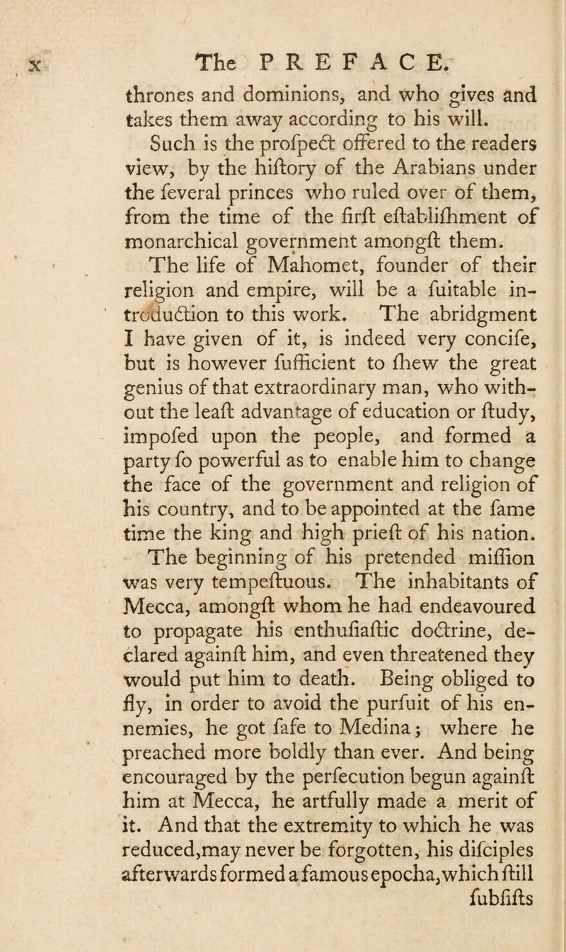 thrones and dominions, and who gives and takes them away according to his will. Such is the profpeCt offered to the readers view, by the hiftory of the Arabians under the feveral princes who ruled over of them, from the time of the firft eftablifhment of monarchical government amongft them. The life of Mahomet, founder of their religion and empire, will be a fuitable in¬ troduction to this work. The abridgment I have given of it, is indeed very concife, but is however fufficient to fhew the great genius of that extraordinary man, who with¬ out the leaft advantage of education or ftudy, impofed upon the people, and formed a party fo powerful as to enable him to change the face of the government and religion of his country, and to be appointed at the fame time the king and high pried: of his nation. The beginning of his pretended miffion was very tempeftuous. The inhabitants of Mecca, amongft whom he had endeavoured to propagate his enthufiaftic doClrine, de¬ clared againft him, and even threatened they would put him to death. Being obliged to fly, in order to avoid the purfuit of his en¬ nemies, he got fafe to Medina ; where he preached more boldly than ever. And being encouraged by the perfecution begun againft him at Mecca, he artfully made a merit of it. And that the extremity to which he was reduced,may never be forgotten, his difciples afterwards formed a famous epocha, which ftill fubfifts