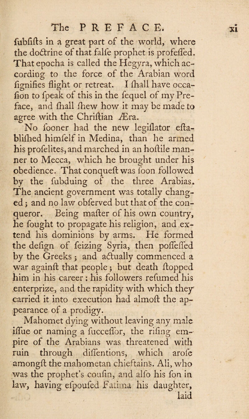 fubfifls in a great part of the world, where the dodtrine of that falfe prophet is profeffed. That epocha is called the Hegyra, which ac¬ cording to the force of the Arabian word lignifies flight or retreat. I fhall have occa- lion to fpeak of this in the fequel of my Pre¬ face, and fhall fhew how it may be made to agree with the Chriftian Æra. No fooner had the new legiflator efla- blifhed himfelf in Medina, than he armed his profelites,and marched in an hoftile man¬ ner to Mecca, which he brought under his obedience. That conqueft was foon followed by the fubduing of the three Arabias. The ancient government was totally chang¬ ed ; and no law obferved but that of the con- * queror. Being mafter of his own country, he fought to propagate his religion, and ex¬ tend his dominions by arms. He formed the defign of feizing Syria, then pofiefied by the Greeks ; and adlually commenced a war againft that people ; but death flopped him in his career : his followers refumed his enterprize, and the rapidity with which they* carried it into execution had almofl the ap¬ pearance of a prodigy. Mahomet dying without leaving any male ifiue or naming a fuccefior, the riling em¬ pire of the Arabians was threatened with ruin through diffentions, which arofe amongfl the mahometan chieftains. Ali, who was the prophet’s coufin, and alfo his fon in law, having efpoufed Fatima his daughter, laid
