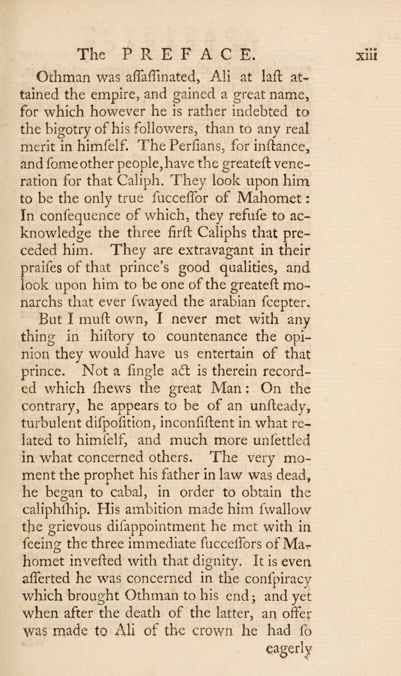 Othman was affaffmated, Ali at laft at¬ tained the empire, and gained a great name, for which however he is rather indebted to the bigotry of his followers, than to any real merit in himfelf. The Perfians, for inftance, and fome other people, have the greateft vene¬ ration for that Caliph. They look upon him to be the only true fucceffor of Mahomet : In confequence of which, they refufe to ac¬ knowledge the three firft Caliphs that pre¬ ceded him. They are extravagant in their praifes of that prince’s good qualities, and look upon him to be one of the greateft mo- narchs that ever fwayed the arabian fcepter. But I mu ft own, I never met with any thing in hiftory to countenance the opi¬ nion they would have us entertain of that prince. Not a fingle adt is therein record¬ ed which fhews the great Man : On the contrary, he appears to be of an unfteady, turbulent difpofition, inconiiftent in what re¬ lated to himfelf, and much more unfettled in what concerned others. The very mo¬ ment the prophet his father in law was dead, he began to cabal, in order to obtain the caliphlhip. His ambition made him fwallow the grievous difappointment he met with in feeing the three immediate fucceffors of Ma¬ homet inverted with that dignity. It is even afferted he was concerned in the confpiracy which brought Othman to his end ; and yet when after the death of the latter, an offer was made to Ali of the crown he had fo eagerly