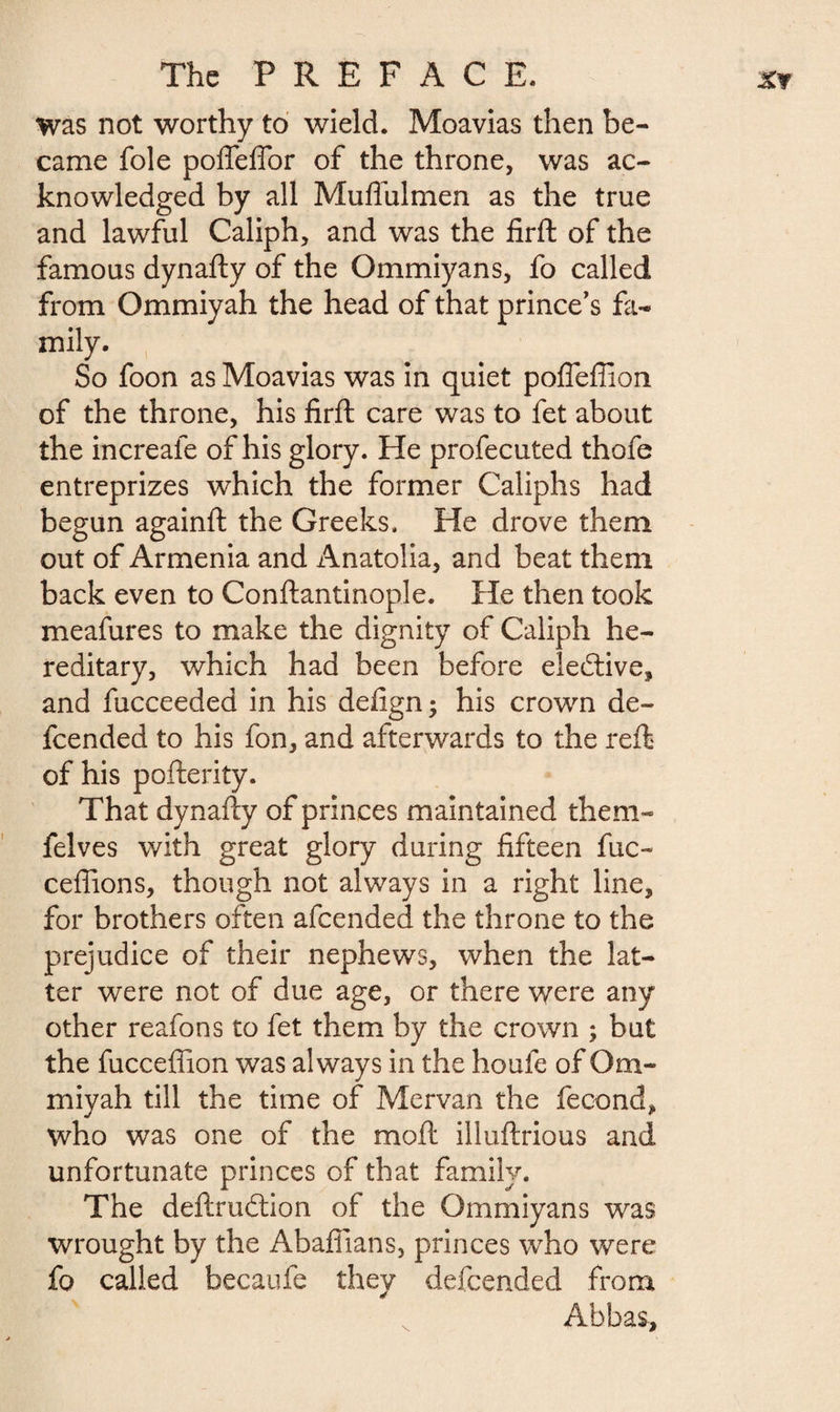 was not worthy to wield. Moavias then be¬ came foie polfeffor of the throne, was ac¬ knowledged by all Muffulmen as the true and lawful Caliph, and was the firft of the famous dynafty of the Ommiyans, fo called from Ommiyah the head of that prince’s fa¬ mily. So foon as Moavias was in quiet poffeffion of the throne, his firft care was to fet about the increale of his glory. He profecuted thofe entreprizes which the former Caliphs had begun againft the Greeks. He drove them out of Armenia and Anatolia, and beat them back even to Conftantinople. He then took meafures to make the dignity of Caliph he¬ reditary, which had been before elective, and fucceeded in his defign; his crown de¬ fended to his fon, and afterwards to the reft of his pofterity. That dynafty of princes maintained them- felves with great glory during fifteen fuc- cefiions, though not always in a right line, for brothers often afcended the throne to the prejudice of their nephews, when the lat¬ ter were not of due age, or there were any other reafons to fet them by the crown ; but the fucceflion was always in the houfe of Om¬ miyah till the time of Mervan the fécond, who was one of the moft illuftrious and unfortunate princes of that family. The deftrudtion of the Ommiyans was wrought by the Abaflians, princes who were fo called becaufe they defended from Abbas,