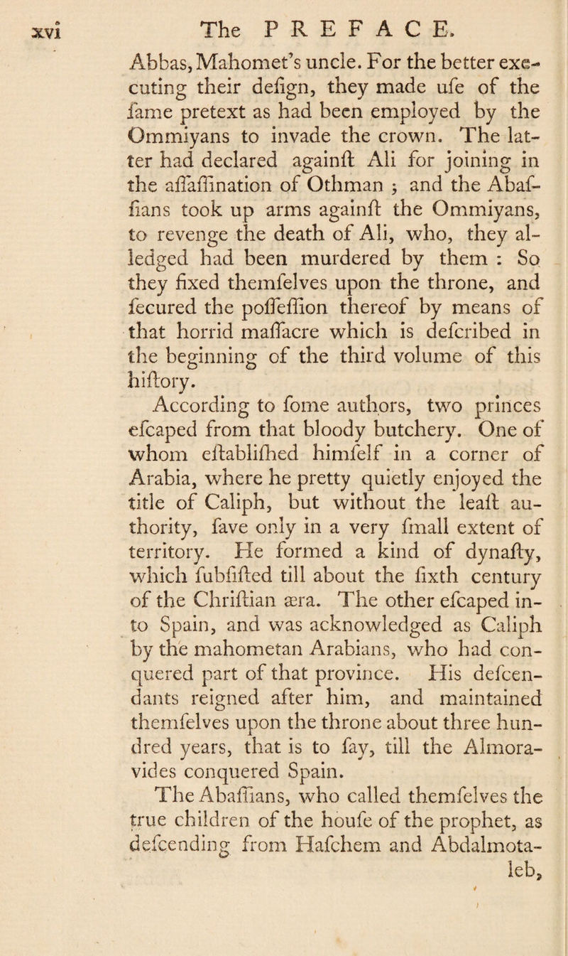 Abbas, Mahomet’s uncle. For the better exe¬ cuting their defign, they made ufe of the fame pretext as had been employed by the Gmmiyans to invade the crown. The lat¬ ter had declared againft Ali for joining in the affaflination of Othman $ and the Abaf- fians took up arms againft the Gmmiyans, to revenge the death of Ali, who, they al- ledged had been murdered by them : So they fixed themlelves upon the throne, and fecured the pofieffion thereof by means of that horrid maflacre which is deferibed in the beginning of the third volume of this o o hiftory. According to fome authors, two princes efcaped from that bloody butchery. One of whom eftablifhed himfelf in a corner of Arabia, where he pretty quietly enjoyed the title of Caliph, but without the leaft au¬ thority, fave only in a very fmall extent of territory. He formed a kind of dynafty, which fubfifted till about the fixth century of the Chriftian æra. The other efcaped in¬ to Spain, and was acknowledged as Caliph by the mahometan Arabians, who had con¬ quered part of that province. His defen¬ dants reigned after him, and maintained themfelves upon the throne about three hun¬ dred years, that is to fay, till the Alrnora- vides conquered Spain. The Abaftians, who called themfelves the true children of the houfe of the prophet, as defending from Hafchem and Abdalmota- leb. 1