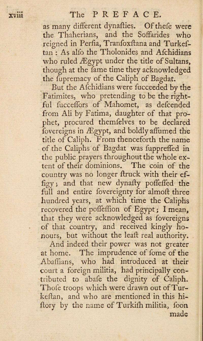 as many different dynafties. Of thefe were the Thaherians, and the Soffarides who reigned in Perlia, Tranfoxftana and Turkef- tan : As alio the Tholonides and Afchidians who ruled Ægypt under the title of Sultans, though at the fame time they acknowledged the fupremacy of the Caliph of Bagdat. But the Afchidians were fucceeded by the Fatimites, who pretending to be the right¬ ful fucceffors of Mahomet, as defcended from Ali by Fatima, daughter of that pro¬ phet, procured themfelves to be declared Sovereigns in Ægypt, and boldly affumed the title of Caliph. From thenceforth the name of the Caliphs of Bagdat was fuppreffed in the public prayers throughout the whole ex¬ tent of their dominions. The coin of the country was no longer {truck with their ef¬ figy ; and that new dynafty poffeffed the full and entire fovereignty for almoft three hundred years, at which time the Caliphs recovered the poffeffion of Egypt ; I mean, that they were acknowledged as fovereigns of that country, and received kingly ho¬ nours, but without the lead real authority. And indeed their power was not greater at home. The imprudence of fome of the Abaffians, who had introduced at their court a foreign militia, had principally con¬ tributed to abafe the dignity of Caliph. Thofe troops which were drawn out of Tur- keftan, and who are mentioned in this hi- ftory by the name of Turkifh militia, foon made
