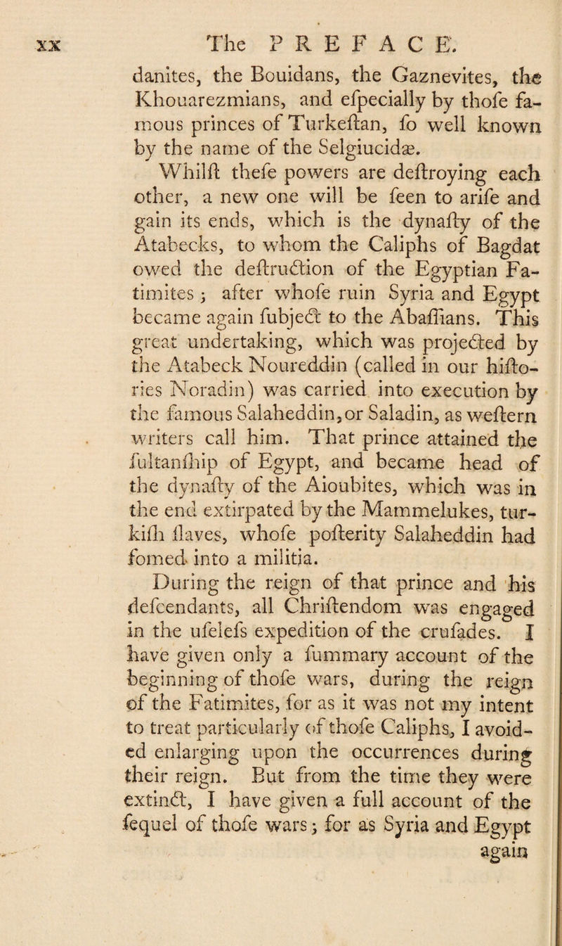danites, the Bouidans, the Gaznevites, the Khouarezmians, and efpecially by thofe fa¬ mous princes of Turkeftan, fo well known by the name of the Selgiucidæ. Whilft thele powers are deftroying each other, a new one will be feen to arife and gain its ends, which is the dynafty of the Atabecks, to whom the Caliphs of Bagdat owed the deftrudtion of the Egyptian Fa- timites after whofe ruin Syria and Egypt became again fubjedr to the Abaftians. This great undertaking, which was projected by the i\tabeck Noureddin (called in our hifto- ries Noradin) was carried into execution by the famous Salaheddin,or Saladin, as weftern writers call him. That prince attained the fultanfhip of Egypt, and became head of the dynafty of the Aioubites, which was in the end extirpated by the Mammelukes, tur- kifh Haves, whofe pofterity Salaheddin had fomed into a militia. During the reign of that prince and his defendants, all Chriftendom wTas engaged in the ufelefs expedition of the crufades. I have given only a fummary account of the beginning of thofe wars, during the reign of the Fatimites, for as it was not my intent to treat particularly of thofe Caliphs, I avoid¬ ed enlarging upon the occurrences during their reign. But from the time they were extindl, I have given a full account of the fequel of thofe wars ; for as Syria and Egypt again