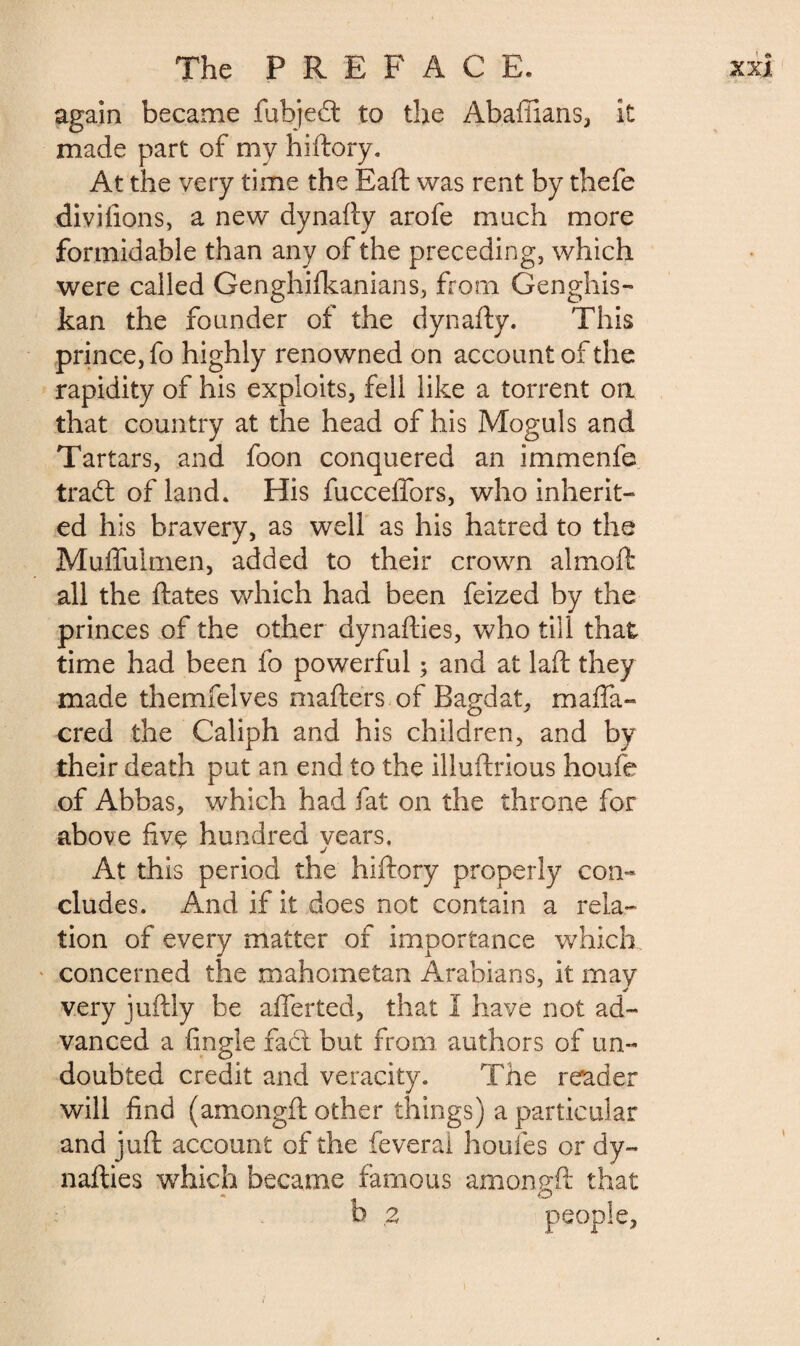 again became fubjeâ to the Abaffians, it made part of my hiftory. At the very time the Baft was rent by thefe divilions, a new dynafty arofe much more formidable than any of the preceding, which were called Genghifkanians, from Genghis- kan the founder of the dynafty. This prince, fo highly renowned on account of the rapidity of his exploits, fell like a torrent on that country at the head of his Moguls and Tartars, and foon conquered an immenfe trad: of land. His fucceffors, who inherit- ed his bravery, as well as his hatred to the Muffulmen, added to their crown almoft all the ftates which had been feized by the princes of the other dynafties, who till that time had been fo powerful ; and at laft they made themfelves matters of Bagdat, maffa- cred the Caliph and his children, and by their death put an end to the illuftrious houfe of Abbas, which had fat on the throne for above fivç hundred years. At this period the hiftory properly con¬ cludes. And if it does not contain a rela¬ tion of every matter of importance which concerned the mahometan Arabians, it may very juftly be aflerted, that I have not ad¬ vanced a (ingle fadt but from authors of un¬ doubted credit and veracity. The reader will find (amongft other things) a particular and juft account of the feveral houles or dy¬ nafties which became famous am on eft that © b ,2 people,