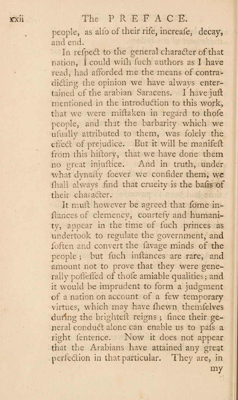 people, as alfo of their rife, increafe, decay, and end. In refpeCt to the general character of that nation, I could wifh fuch authors as I have read, had afforded me the means of contra - diddling the opinion we have always enter¬ tained of the arabian Saracens. I have juft mentioned in the introduction to this work, that we were miftaken in regard to thofe people, and that the barbarity which we ufually attributed to them, was folely the efte£t of prejudice. But it will be manifeft from this hiftory, that we have done them no great injuftice. And in truth, under what dynafty foever we confider them, we {hall always find that cruelty is the bafts of their character. It muft however be agreed that fome in- ftances of clemency, courtefy and humani¬ ty, appear in the time of fuch princes as undertook to regulate the government, and foften and convert the favage minds of the people ; but fuch inftances are rare, and amount not to prove that they were gene¬ rally poffefied of thofe amiable qualities; and it would be imprudent to form a judgment of a nation on account of a few temporary virtues, which may have fhewn themfelves during the brighteft reigns ; fince their ge¬ neral conduCl alone can enable us to pafs a right fentence. Now it does not appear that the Arabians have attained any great perfection in that particular. They are, in my