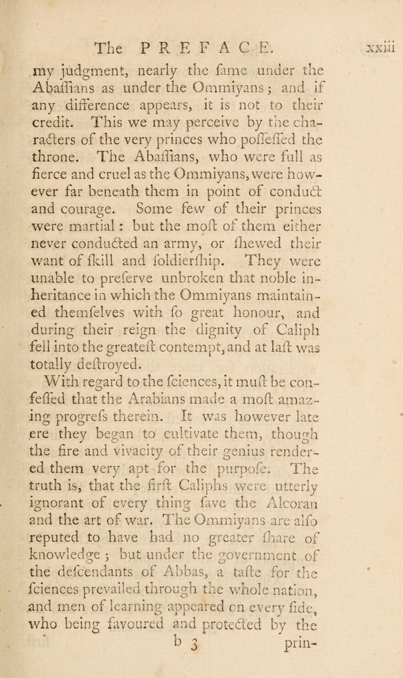 my judgment, nearly the fame under the Abaffians as under the Ommiyans ; and if any difference appears, it is not to their credit. This we may perceive by the cha¬ racters of the very princes who pollened the throne. The Abaffians, who were full as fierce and cruel as the Ommiyans, were how¬ ever far beneath them in point of conduCt and courage. Some few of their princes were martial : but the mod of them either never conducted an army, or Chewed their want of fkill and foldierfhip. They were unable to preferve unbroken that noble in¬ heritance in which the Ommiyans maintain¬ ed themfelves with fo great honour, and during their reign the dignity of Caliph fell into the greateft contempt, and at laid was totally deftroyed. With regard to the fciences, it mud be cor felled that the Arabians made a mod ama ing progrefs therein. It was however late ere they began to cultivate them, though the fire and vivacity of their genius render¬ ed them very apt for the purpofe. The truth is, that the firft Caliphs were utterly . * y ignorant of every thing fave the Alcoran and the art of war. The Ommiyans are alfo reputed to have had no greater Chare of knowledge ; but under the government of the defendants of Abbas, a tafte for the fciences prevailed through the whole nation, ..and men of learning appeared cn every fid who being favoured and protected by th b 3 prin- n- ! X* , » t-j