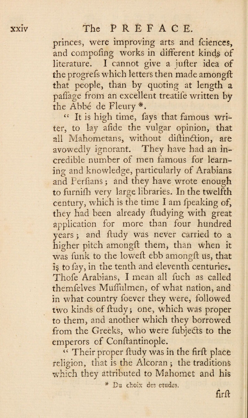 princes, were improving arts and fciences, and compofing works in different kind$ of literature. I cannot give a jufter idea of the progrefs which letters then made amongft: that people, than by quoting at length a paffage from an excellent treatife written by the Abbé de Fleury “ It is high time, fays that famous wri¬ ter, to lay afide the vulgar opinion, that all Mahometans, without diftindtion, are avowedly ignorant. They have had an in¬ credible number of men famous for learn¬ ing and knowledge, particularly of Arabians and Per flans ; and they have wrote enough to furnifh very large libraries. In the twelfth century, which is the time I am fpeaking of, they had been already fludying with great application for more than four hundred years -, and ftudy was never carried to a higher pitch amongft them, than when it was funk to the lowed: ebb amongft us, that 3$ to fay, in the tenth and eleventh centuries., Thofe Arabians, I mean all fuch as called themfelves Muffulmen, of what nation, and in what country foever they were, followed twTo kinds of ftudy ; one, which was proper to them, and another which they borrowed from the Greeks, who were fubjedts to the emperors of Conftantinople. <c Their proper ftudy was in the firft place religion, that is the Alcoran ; the traditions which they attributed to Mahomet and his # Du choix des etudes. firft