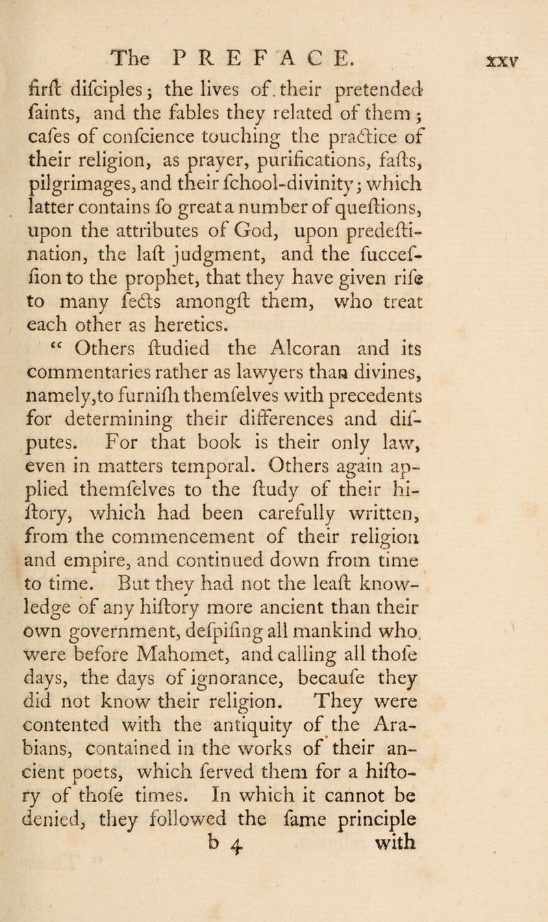 firft difciples ; the lives of. their pretended faints, and the fables they related of them ; cafes of confcience touching the practice of their religion, as prayer, purifications, fafts, pilgrimages, and their fchool-divinity ; which latter contains fo great a number of queilions, upon the attributes of God, upon predefti- nation, the laft judgment, and the fuccef- fion to the prophet, that they have given rife to many fedls amongft them, who treat each other as heretics. £C Others fludied the Alcoran and its commentaries rather as lawyers than divines, namely,to furnifh themfelves with precedents for determining their differences and dis¬ putes. For that book is their only law, even in matters temporal. Others again ap¬ plied themfelves to the ftudy of their hi- ftory, which had been carefully written, from the commencement of their religion and empire, and continued down from time to time. But they had not the leaf! know¬ ledge of any hiftory more ancient than their own government, defpifing all mankind who. were before Mahomet, and calling all thofe days, the days of ignorance, becaufe they did not know their religion. They were contented with the antiquity of the Ara¬ bians, contained in the works of their an¬ cient poets, which ferved them for a hifto¬ ry of thofe times. In which it cannot be denied, they followed the fame principle b 4 with