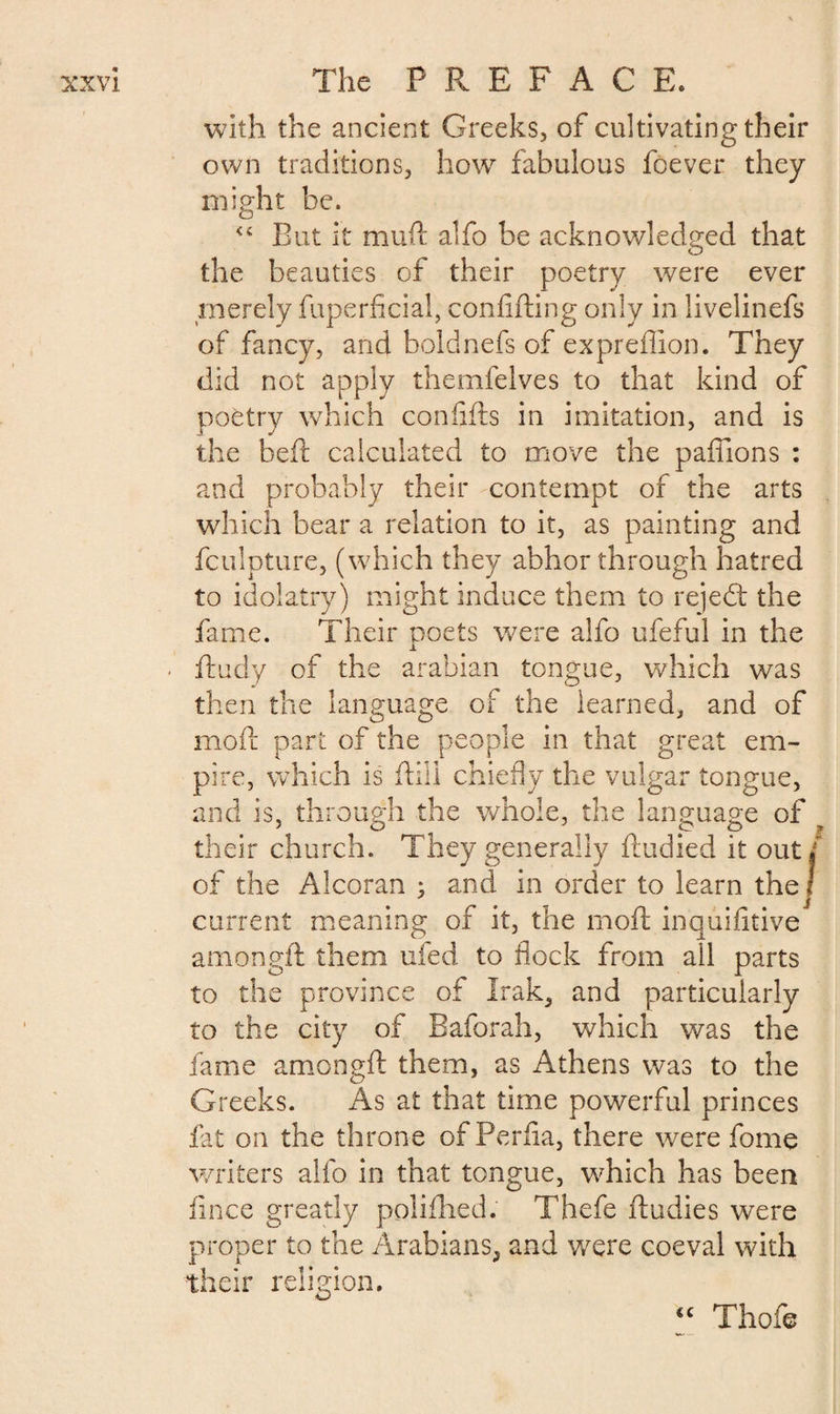 with the ancient Greeks, of cultivating their own traditions, how fabulous foever they might be. <c But it mud: alfo be acknowledged that the beauties of their poetry were ever merely fuperficial, confiding only in livelinefs of fancy, and bold nefs of expreflion. They did not apply themfelves to that kind of poetry which confids in imitation, and is the bed calculated to move the paflions : and probably their contempt of the arts which bear a relation to it, as painting and fculpture, (which they abhor through hatred to idolatry) might induce them to rejedt the fame. Their poets were alfo ufeful in the -L ftudy of the arabian tongue, which was then the language of the learned, and of mod part of the people in that great em¬ pire, which is dill chiefly the vulgar tongue, and is, through the whole, the language of their church. They generally dudied it out/ of the Alcoran : and in order to learn the ! J current meaning of it, the mod inquifitive amongft them ufed to flock from ail parts to the province of Irak, and particularly to the city of Baforah, which was the fame amongft them, as Athens was to the Greeks. As at that time powerful princes fat on the throne of Perfia, there were fome writers alfo in that tongue, which has been fince greatly polifhed. Thefe bodies were proper to the Arabians, and were coeval with their religion. cc Thofe