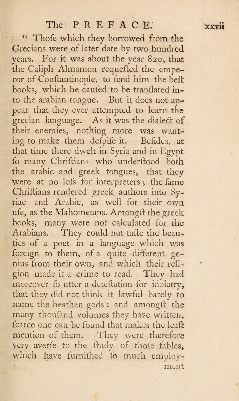 u Thofe which they borrowed from the Grecians were of later date by two hundred years. For it was about the year 820, that the Caliph Aim am on requefted the empe¬ ror of Conftantinople, to fend him the beft books, which he caufed to be tranflated in¬ to the arabian tongue. But it does not ap¬ pear that they ever attempted to learn the grecian language. As it was the dialed; of their enemies, nothing more was want¬ ing to make them defpife it. Beiides, at that time there dwelt in Syria and in Egypt fo many Chriftians who underftood both the arabic and greek tongues, that they were at no lofs for interpreters ; the fame Chriftians rendered greek authors into Sy¬ riac and Arabic, as well for their own ufe, as the Mahometans. Amongft the greek books, many were not calculated for the Arabians. They could not tafte the beau¬ ties of a poet in a language which was foreign to them, of a quite different ge¬ nius from their own, and which their reli¬ gion made it a crime to read. They had moreover fo utter a deteftation for idolatry, that they did not think it lav/ful barely to name the heathen gods : and amongft the many thoufand volumes they have written, fcarce one can be found that makes the lead: mention of them. They were therefore very averfe to the ftudy of thofe fables, which have furnifhcd fo much employ¬ ment