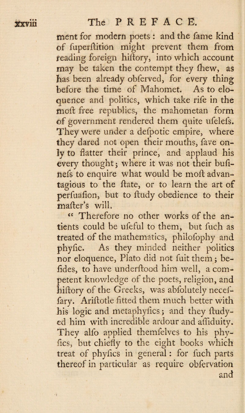 ment for modern poets : and the fame kind of fuperftition might prevent them from reading foreign hiftory, into which account may be taken the contempt they ftiew, as has been already obferved, for every thing before the time of Mahomet. As to elo¬ quence and politics, which take rife in the moft free republics, the mahometan form of government rendered them quite ufelefs. They were under a defpotic empire, where they dared not open their mouths, fave on¬ ly to flatter their prince, and applaud his every thought -, where it was not their bufi- nefs to enquire what would be moft advan- tagious to the ftate, or to learn the art of perfuafion, but to ftudy obedience to their mailer’s will. cc Therefore no other works of the an- tients could be ufeful to them, but fuch as treated of the mathematics, philofophy and phyfic. As they minded neither politics nor eloquence, Plato did not fait them ; be- lîdes, to have underftood him well, a com¬ petent knowledge of the poets, religion, and hiftory of the Greeks, was abfolutely necef- fary. Ariftotle fitted them much better with his logic and metaphyfics ; and they ftudy- ed him with incredible ardour and afliduity. They alfo applied themfelves to his phy¬ fic s, but chiefly to the eight books which treat of phyfics in general : for fuch parts thereof in particular as require obfervation and